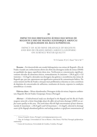 IMPACTO DAS DRENAGENS ÁCIDAS DAS MINAS DE
REGOUFE E RIO DE FRADES (GEOPARQUE AROUCA)
NA QUALIDADE DA ÁGUA SUPERFICIAL
IMPACT OF ACID MINE DRAINAGE OF REGOUFE
AND RIO DE FRADES MINES (AROUCA GEOPARK)
ON SURFACE WATER QUALITY
V. F. Correia1
, P. J. C. Favas2,3
& A. Sá1,2,3
Resumo – Foi desenvolvido um estudo hidroquímico nas minas de Regoufe e Rio de
Frades visando um conhecimento efetivo do efeito das drenagens ácidas de minas (DAM)
na qualidade das águas superficiais desta área. Verificaram-se concentrações significati-
vamente elevadas de elementos tóxicos, nomeadamente As (máximo = 236,8 µg/L) e Cd
(máximo = 13,31µg/L), detetados nas drenagens das galerias e escombreiras das minas de
Regoufe que, por isso, apresentam um significativo potencial de contaminação hídrica. No
couto mineiro de Rio de Frades a situação mais problemática relaciona-se com a existência
de depósitos de concentrados de sulfuretos, resultantes da lavaria, expostos às condições
atmosféricas e à erosão.
Palavras-chave – Minas abandonadas; Drenagens ácidas de minas; Impactos ambien-
tais; Regoufe; Rio de Frades; Geoparque Arouca (Portugal)
Abstract – A hidrochemical study was developed in the Regoufe and the Rio de Frades
tungsten mines for a better knowledge about the effect of acid mine drainage (AMD) on sur-
face water quality in this area. This work shows that the high concentrations of toxic elements,
mainly As (maximum = 236.8 µg/L) and Cd (maximum = 13.31µg/L), detected in drainage
water of the Regoufe abandoned galleries and tailings produces a significant contamination of
1
  Arouca Geopark, Arouca, Portugal; vcorreia@geoparquearouca.com
2
  Dep. de Geologia, Universidade de Trás-os-Montes e Alto Douro, Vila Real, Portugal; pjcf@utad.pt;
asa@utad.pt
3
  Centro de Geociências, Universidade de Coimbra, Coimbra, Portugal
38
 