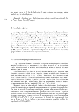 370
this aquatic system. In the Rio de Frades mine the major environmental impact are related
with the open air sulphide deposits.
Keywords – Abandoned mines; Acid mine drainage; Environmental impacts; Regoufe; Rio
de Frades; Arouca Geopark (Portugal)
1 – Introdução e objetivos
As antigas explorações mineiras de Regoufe e Rio de Frades, localizadas na área do
Geoparque Arouca (distrito de Aveiro), possuem um importante património geológico e
mineiro e, por isso, há necessidade de olhar para estas minas como um valor acrescentado,
essencial na política de sustentabilidade e desenvolvimento do território.
Este trabalho foca-se no impacto na qualidade da água, do sistema fluvial da área en-
volvente destas antigas minas de W-Sn, causado pelas drenagens ácidas de minas (DAM)
que se originaram no local. Assim, os principais objetivos deste trabalho são: contribuir
para o conhecimento da qualidade dos recursos hídricos na área das minas de Regoufe
e Rio de Frades; perceber o potencial de contaminação das drenagens ácidas de minas
(DAM) que aí se formam e a capacidade autodepuradora do sistema fluvial envolvente;
propor medidas de minimização dos impactos identificados.
2 – Enquadramento geológico da área estudada
A Fig. 1 representa, de forma simplificada, o enquadramento geológico das minas de
Regoufe e de Rio de Frades. Estão identificados alguns jazigos de Sn e W relacionados
com o batólito granítico de Regoufe, sendo os de maior importância os das minas de
Regoufe e Rio de Frades.
Em termos de mineralização, no jazigo de Regoufe a volframite é o minério mais
frequente, ocorrendo também alguma cassiterite. Também se identificaram alguns sulfu-
retos, sendo a arsenopirite o principal, a esfalerite é frequente nos filões de quartzo, mas a
pirite é menos abundante. Encontram-se também outros minerais de menor importância,
como a bismutinite, limonite, escorodite, autunite e bindheimite. Entre os minerais
silicatados que suportam a mineralização, destaca-se principalmente o quartzo, seguido
de alguma moscovite, berilo e apatite (SLUIJK, 1963; FAVAS, 2008).
No que diz respeito ao jazigo de Rio de Frades, a volframite é também identificada como
o minério mais abundante, ocorrendo igualmente cassiterite e também alguma scheelite.
Tal como no jazigo de Regoufe, a arsenopirite é o principal sulfureto identificado, ocor-
rendo outros como a pirite, esfalerite pouco abundante, marcassite, pirrotite e estanite e
também bismuto nativo. Entre os minerais silicatados que suportam esta mineralização,
destaca-se igualmente a presença dominante de quartzo e alguma moscovite e turmalina
(SLUIJK, 1963; FAVAS, 2008). As arsenopirites de Regoufe são, em geral, mais ricas
em As do que as de Rio de Frades e os valores deste elemento nas pirites também são
significativos (FAVAS, 2008).
 