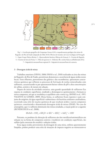 371
Fig. 1 – Localização geográfica do Geoparque Arouca (GA) e enquadramento geológico das minas de
Regoufe e de Rio de Frades (adaptado da Folha 10-D, Oliveira de Azeméis, da Carta Geológica de Portugal).
1 – Super Grupo Dúrico-Beirão; 2 – Quartzodiorito biotítico (Maciço de Arouca); 3 – Granito de Regoufe;
4 – Granito da Serra de Freita; 5 – Filões de quartzo; 6 – Doleritos (δ) e rochas básicas anfibolitizadas (δ´z);
7 – Isógrada de metamorfismo regional; 8 – Isógrada de metamorfismo de contacto.
3 – Drenagem ácida de minas
Trabalhos anteriores (FAVAS, 2008; FAVAS et al., 2010) realizados na área das minas
de Regoufe e de Rio de Frades, permitiram demonstrar a ocorrência de águas ácidas nestes
locais. Estes efluentes, provenientes das galerias e das escombreiras, apresentam caracte-
rísticas químicas que refletem os processos de lixiviação de rochas mineralizadas com
sulfuretos, caracterizando-se por apresentarem baixos valores de pH e altas concentrações
de sulfato, arsénio e de metais em solução.
Depois do início da atividade extrativa, uma grande quantidade de sulfuretos fica
exposta às condições superficiais, tendendo a desintegrar-se quimicamente e formam-se
novos compostos, até que se restabeleça o equilíbrio com o meio (e.g., BANKS et al., 1997;
VALENTE & GOMES, 2009). Desta forma, os sulfuretos ficam expostos à ação con-
junta do oxigénio, da água superficial e subterrânea e de bactérias oxidantes catalisadoras,
ocorrendo uma série de reações químicas de que resultam ácidos e outros compostos
químicos, constituindo a denominada drenagem ácida de minas (DAM). No caso da
arsenopirite, que é o sulfureto dominante das minas estudadas, a reação pode ser a seguinte
(BUNDSCHUH et al., 2008):
4FeAsS + 13O2
+ 6H2
O → 4Fe2+
+ 4SO4
2-
+ AsO4
3-
+ 12H+
Portanto, os produtos da alteração de sulfuretos são iões metálicos/semimetálicos em
solução ou na forma de compostos estáveis e insolúveis em condições superficiais, ião
sulfato (pela conversão do enxofre) e soluções ácidas.
Estas águas ácidas provenientes da drenagem de uma mina, embora aparentemente
límpidas, podem produzir uma série de situações de impacto negativo ao misturarem-se
 