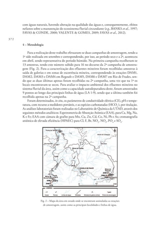 372
com águas naturais, havendo alteração na qualidade das águas e, consequentemente, efeitos
nefastos sobre a manutenção do ecossistema fluvial circundante (e.g., BANKS et al., 1997;
FAVAS & CONDE, 2000; VALENTE & GOMES, 2009; FAVAS et al., 2012).
4 – Metodologia
Para a realização deste trabalho efetuaram-se duas campanhas de amostragem, tendo a
1ª sido realizada em setembro e correspondendo, por isso, ao período seco e a 2ª, aconteceu
em abril, sendo representativa do período húmido. Na primeira campanha recolheram-se
13 amostras, tendo este número subido para 16 no decurso da 2ª campanha de amostra-
gem (Fig. 2). Para a caracterização dos efluentes mineiros foram recolhidas amostras à
saída de galerias e em zonas de escorrência mineira, correspondendo às estações DAM1,
DAM2, DAM3 e DAM4 em Regoufe e DAM5, DAM6 e DAM7 em Rio de Frades, sen-
do que as duas últimas apenas foram recolhidas na 2ª campanha, uma vez que na 1ª os
locais encontravam-se secos. Para avaliar o impacto ambiental dos efluentes mineiros no
sistema fluvial da área, assim como a capacidade autodepuradora deste, foram amostrados
9 pontos ao longo das principais linhas de água (LA 1-9), sendo que a última também foi
recolhida apenas na 2ª campanha.
Foram determinados, in situ, os parâmetros de condutividade elétrica (CE), pH e tempe-
ratura, com recurso a medidores portáteis, e as espécies carbonatadas (HCO3
-
), por titulação.
As análises laboratoriais foram realizadas no Laboratório de Química da UTAD, através dos
seguintes métodos analíticos: Espetrometria de Absorção Atómica (EAA), para Ca, Mg, Na,
K e Fe; EAA com câmara de grafite para Mn, Cu, Zn, Cd, Co, Ni, Pb e As; cromatografia
aniónica de elevada eficiência (HPAEC) para Cl, F, Br, NO2
, NO3
, PO4
e SO4
.
Fig. 2 – Mapa da área em estudo onde se encontram assinaladas as estações
de amostragem, assim como as principais localidades e linhas de água.
 