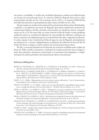 377
em metais e metalóides. A análise dos resultados demonstra também uma diferenciação
em função da mineralização local. As amostras DAM de Regoufe destacam-se pelas
concentrações elevadas em Zn e As (e menores em Fe e SO4
), e as amostras DAM de Rio
de Frades discriminam-se principalmente pelos valores elevados em Fe e SO4
.
No que respeita ao estado atual e potencial de contaminação destas minas abandonadas,
as galerias e escombreiras das minas de Regoufe apresentam significativo potencial de
contaminação hídrico, devido a elevadas concentrações em elementos tóxicos, nomeada-
mente em As e Cd. Por outro lado, no couto mineiro de Rio de Frades o maior problema
ambiental assenta na existência de depósitos de concentrados de sulfuretos, resultantes da
lavaria, expostos com implicações graves na contaminação dos solos e vegetação envolventes.
É, assim, urgente tratar e monitorizar linhas de água na zona de Regoufe, principalmente
em relação ao As, e remover adequadamente os depósitos de sulfuretos da mina de Rio de
Frades, de forma a mitigar os efeitos nefastos da contaminação destas minas.
Por fim, a eventual anomalia em As detetada nas amostras recolhidas junto à aldeia de
Ponte de Telhe, justifica claramente a realização de estudos posteriores para averiguar a
fonte deste elemento, determinar a intervenção e o tratamento mais adequado, e a imple-
mentação de análises periódicas de monitorização destas concentrações.
Referências Bibliográficas
BANKS, D., YOUNGER, P. L., ARNESEN, R. T., IVERSEN, E. R. & BANKS, S. B. (1997) – Mine-water
chemistry: the good, the bad and the ugly. Environmental Geology, 32, p. 157-174.
BUNDSCHUH, J., GIMÉNEZ FORCADA, E., GUÉRÈQUIZ, R., PÉREZ CARRERA, A., GARCIA,
M. E., MELLO, J. & DESCHAMPS, E. (2008) – Fuentes geogénicas de arsénico y su libéración al
médio ambiente. In: Bundschuh, A., Pérez Carrera, A. & Litter, M.I. (eds.) Distribuición del arsénico enlas
regiones Ibérica e Iberoamericana, CYTED, Argentina, 230 p.
FAVAS, P. J. C. (2008) – Biogeoquímica em áreas mineiras estano-volframíticas. Tese de Doutoramento.
Universidade de Trás-os-Montes e Alto Douro, Vila Real, 805 p.
FAVAS, P. & CONDE, L. E. N. (2000) – Impacte de uma mina abandonada na qualidade das águas superfi-
ciais: o exemplo das Minas de Vale das Gatas (Sabrosa – Vila Real). Recursos Hídricos, 21, p. 31-45.
FAVAS, P., PRATAS, J. & GOMES, E. (2010) – Hidroquímica das águas superficiais na área mineira de
Regoufe (Arouca, Norte de Portugal). Resumos do VIII Congresso Nacional de Geologia – e-Terra Revista
Electrónica de Ciências da Terra, 13. http://e-terra.geopor.pt (consultado em 2011.09.08).
FAVAS, P., PRATAS, J. & GOMES, E. (2012) – Hydrochemistry of superficial waters in the Adoria mine area
(Northern Portugal): environmental implications. Environmental Earth Sciences, 65, p. 363-372.
FICKLIN, W. H., PLUMLEE, G. S., SMITH, K. S. & MCHUGH, J. B. (1992) – Geochemical classification
of mine drainages and natural drainages in mineralized areas. In: Kharaka & Maest eds.). Water-Rock
Interaction, 1, Low Temperature Environments, Balkema, p. 381-384.
SLUIJK, D. (1963) – Geology and tin-tungsten deposits of the Regoufe área, Northern Portugal. Doctoral Thesis,
Universitei van Amsterdam, 123 p.
VALENTE, M.T. & GOMES, L. C. (2009) – Occurrence, properties and pollution potential of environmental
minerals in acid mine drainage. Science of the Total Environment, p. 1135-1152.
 