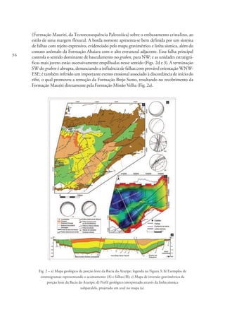 36
(Formação Mauriti, da Tectonossequência Paleozóica) sobre o embasamento cristalino, ao
estilo de uma margem flexural. A borda noroeste apresenta-se bem definida por um sistema
de falhas com rejeito expressivo, evidenciado pelo mapa gravimétrico e linha sísmica, além do
contato anômalo da Formação Abaiara com o alto estrutural adjacente. Essa falha principal
controla o sentido dominante de basculamento no graben, para NW; e as unidades estratigrá-
ficas mais jovens estão sucessivamente empilhadas nesse sentido (Figs. 2d e 3). A terminação
SW do graben é abrupta, denunciando a influência de falhas com provável orientação WNW-
ESE; é também inferido um importante evento erosional associado à discordância de início do
rifte, o qual promoveu a remoção da Formação Brejo Santo, resultando no recobrimento da
Formação Mauriti diretamente pela Formação Missão Velha (Fig. 2a).
Fig. 2 – a) Mapa geológico da porção leste da Bacia do Araripe; legenda na Figura 3; b) Exemplos de
estereogramas representando o acamamento (A) e falhas (B); c) Mapa de inversão gravimétrica da
porção leste da Bacia do Araripe; d) Perfil geológico interpretado através da linha sísmica
subparalela, projetado em azul no mapa (a).
 