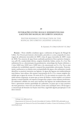 INTERAÇÕES ENTRE ÁGUAS E SEDIMENTOS DAS
LAGUNAS DO MANGAL DO LOBITO (ANGOLA)
WATER-SEDIMENT INTERACTION IN THE
MANGAL DO LOBITO LAGOONS (ANGOLA)
R. Guerreiro1
, P. A. Dinis2
& M. M. V. G. Silva3
Resumo – Neste trabalho estudámos águas e sedimentos de lagunas do Mangal do
Lobito. Em 8 locais previamente selecionados, procedeu-se a uma campanha de amos-
tragem de sedimentos (novembro de 2009) e duas de águas (novembro de 2009 e maio
de 2010). Nas amostras de água foram analisados parâmetros físico-químicos (tempera-
tura, pH, Eh, condutividade elétrica, oxigénio dissolvido, fosfato, nitrito, Fe e Cu). Nos
sedimentos fez-se a determinação da granulometria, mineralogia das frações inferiores a
2 mm, 0,063 mm, 0,032 mm e 0,002 mm e da concentração em Fe e Cu. Fez-se uma
avaliação da variabilidade espacial e temporal das propriedades selecionadas. Posterior-
mente, analisaram-se as relações entre as propriedades das águas e dos sedimentos visando
identificar as possíveis interações nas lagunas. As águas das lagunas são tendencialmente
mais básicas, mais salinas, têm maiores concentrações de Fe e Cu e menor oxigénio dis-
solvido que as águas do oceano. Os teores de Fe e Cu são maiores na estação seca, refle-
tindo intensa evaporação, ao passo que os teores de fosfato e nitrito tendem a ser maiores
durante a estação húmida, em resposta à lavagem dos campos e áreas urbanas envolventes.
Os sedimentos colhidos em zonas mais interiores das lagunas são tendencialmente mais
finos e apresentam maiores quantidades de carbonatos, ao passo que os mais exteriores
são mais grosseiros e mais ricos em silicatos. Existe uma correlação entre o Eh da água e
a concentração de hematite nas frações mais finas, sugerindo alguma precipitação in-situ
deste mineral.
1
  Lubango; reny_f@hotmail.com
2
  Departamento de Ciências da Terra da Universidade de Coimbra e IMAR-CMA; pdinis@dct.uc.pt
3
  Departamento de Ciências da Terra da Universidade de Coimbra e Centro de Geociências, FCTUC;
mmvsilva@ci.uc.pt
39
 