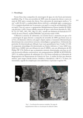 381
2 – Metodologia
Foram feitas duas campanhas de amostragem de água em oito locais previamente
escolhidos (Fig. 1). Uma em novembro de 2009, antes da estação das chuvas e outra em
maio de 2010, após a estação das chuvas. Para cada ponto de amostragem mediu-se “in
situ” o pH, Eh (mV), a condutividade elétrica (mS/cm), a salinidade (ppt), a temperatura
(°C), o oxigénio dissolvido (em % saturação e em mg/L) e o total de sais dissolvidos (TSD,
em mg/L). Para tal, usou-se o equipamento Multiparâmetros Hanna (modelo HI 9828),
cuja precisão é +10%. Foram colhidas amostras de água e nelas foram doseados Fe, NH3
,
K, Cu, Cr6+
,NO2
, NO3
, PO4
, Mg, Cl e SO4
, usando um fotómetro de bancada de UV-
visível, da marca Hanna, modelo HI83200, cuja precisão ronda 4-10%.
Colheram-se amostras de sedimentos, nos mesmos locais e momentos em que se fez
a amostragem de águas durante a campanha de novembro de 2009, que foram secas ao
ar livre, devidamente cobertas com papel e depois sujeitas a tratamento laboratorial para
determinação das características texturais, mineralógicas e geoquímicas. A dimensão das
partículas foi determinada por difração Laser num granulómetro laser Coulter LS 230.
A composição mineralógica foi determinada nas frações inferiores a 2 mm, 0,063 mm,
0,032 mm e 0,0002 mm, por difração de raios X (DRX), com um difratómetro de RX
Philips PW 3710. Refira-se que as proporções minerais, determinadas com base no cál-
culo da área de reflexões características, são semiquantitativas (MORE & REYNOLDS,
1997). As análises químicas de sedimentos (Cu e Fe) foram realizadas no Laboratório de
Biogeoquímica do Departamento de Ciências da Terra. A análise foi feita por absorção
atómica, após ataque triácido (nítrico, clorídrico e fluorídrico) a 180 ºC e 15 bares, em
microondas, seguido da complexação com ácido bórico. A precisão é superior 5%.
Fig. 1 – Localização das amostras estudadas. No mapa de
enquadramento indica-se a localização da cidade de Lobito.
 