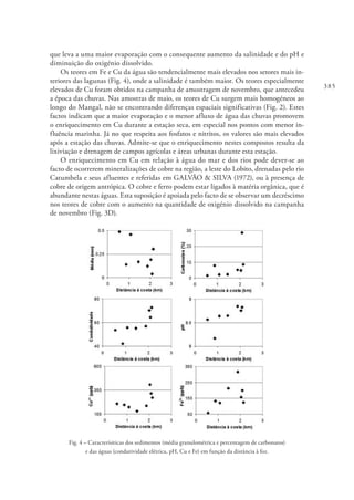 385
que leva a uma maior evaporação com o consequente aumento da salinidade e do pH e
diminuição do oxigénio dissolvido.
Os teores em Fe e Cu da água são tendencialmente mais elevados nos setores mais in-
teriores das lagunas (Fig. 4), onde a salinidade é também maior. Os teores especialmente
elevados de Cu foram obtidos na campanha de amostragem de novembro, que antecedeu
a época das chuvas. Nas amostras de maio, os teores de Cu surgem mais homogéneos ao
longo do Mangal, não se encontrando diferenças espaciais significativas (Fig. 2). Estes
factos indicam que a maior evaporação e o menor afluxo de água das chuvas promovem
o enriquecimento em Cu durante a estação seca, em especial nos pontos com menor in-
fluência marinha. Já no que respeita aos fosfatos e nitritos, os valores são mais elevados
após a estação das chuvas. Admite-se que o enriquecimento nestes compostos resulta da
lixiviação e drenagem de campos agrícolas e áreas urbanas durante esta estação.
O enriquecimento em Cu em relação à água do mar e dos rios pode dever-se ao
facto de ocorrerem mineralizações de cobre na região, a leste do Lobito, drenadas pelo rio
Catumbela e seus afluentes e referidas em GALVÃO & SILVA (1972), ou à presença de
cobre de origem antrópica. O cobre e ferro podem estar ligados à matéria orgânica, que é
abundante nestas águas. Esta suposição é apoiada pelo facto de se observar um decréscimo
nos teores de cobre com o aumento na quantidade de oxigénio dissolvido na campanha
de novembro (Fig. 3D).
Fig. 4 – Caracterísiticas dos sedimentos (média granulométrica e percentagem de carbonatos)
e das águas (condutividade elétrica, pH, Cu e Fe) em função da distância à foz.
 