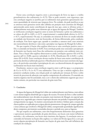 386
Existe uma correlação negativa entre a percentagem de ferro na água e a média
granulométrica dos sedimentos (r=-0,72). Não se pode assumir, com segurança, que
esta correlação negativa se justifica por os sedimentos mais grosseiros apresentarem me-
nores quantidades de minerais que integram ferro. Na verdade, ela pode justificar-se por
as amostras mais grosseiras terem sido colhidas em posições mais exteriores do Mangal,
apresentando assim maior contribuição de água do mar que, como se afirmou acima, é
tendencialmente mais pobre neste elemento que as águas das lagunas do Mangal. Também
se verificaram correlações negativas entre os teores de hematite e pirite nos sedimentos e
os valores de pH (r=-0,89 e r=-0,72, respetivamente) e condutividade elétrica (r=-0,72 e
r=-0,71, respetivamente). Ou seja, os conteúdos em minerais de ferro no estado reduzido
ou oxidado não favorecem, nem são favorecidos, de forma diferenciada, pelas condições
de oxidação. Este facto sugere que, quando se considera a amostra total, estes minerais
são essencialmente detríticos e não estão a precipitar nas lagunas do Mangal do Lobito.
No que respeita à fração silto-argilosa observou-se uma correlação positiva entre o
Eh e o conteúdo em hematite (r=0,85). Esta correlação pode estar associada à precipitação
de hematite nas frações mais finas dos sedimentos em posições com ambiente mais oxi-
dante. Para a fração silto-argilosa observaram-se ainda correlações quartzo–Eh (r=0,76),
quartzo–pH (r=-0,80), quartzo–salinidade (r=-0,76), filossilicatos–Eh (r=0,81) e carbo-
natos–Eh (r=0,93). Estas correlações devem resultar de haver uma maior contribuição de
partículas detríticas (sobretudo quartzo e filossilicatos) nos locais mais exteriores das lagu-
nas, e de partículas associadas à precipitação de sais e ao desenvolvimento de organismos
(carbonatos) nos locais mais interiores.
Finalmente, notou-se uma correlação negativa entre o pH da água e as proporções
de Cu (r=-0,79) e Fe (r=-0,77) nos sedimentos. Uma vez que a matéria orgânica deve
promover condições ácidas, esta relação pode ser explicada por retenção de ferro e cobre
através de processos de adsorção com aqueles componentes do sedimento. O conteúdo em
matéria orgânica não foi assinalado, mas a cor e cheiro dos sedimentos sugerem que esta é
muito comum, em particular nos materiais de grão mais fino.
5 – Conclusões
As águas das lagunas do Mangal do Lobito são tendencialmente mais básicas, mais salinas
e com menor oxigénio dissolvido que as águas do oceano. Os teores de ferro e cobre também
são tendencialmente mais elevados em posições mais interiores do Mangal, em especial após
a estação seca, sugerindo que a intensa evaporação durante este período é responsável pelo seu
enriquecimento nas águas. As maiores concentrações de nitritos e fosfatos após a estação das
chuvas podem ser explicadas por as águas pluviais promoverem a lavagem de campos agrícolas
e áreas urbanas que envolvem o Mangal do Lobito, transportando quantidades significativas
destes compostos, previamente acumulados durante o período seco, para as lagunas.
No que respeita aos sedimentos, estes têm frequentemente dimensões mais grosseiras
e apresentam maiores quantidades de grãos detríticos, nos locais com maior influência
marinha, e de carbonatos, nos locais mais interiores das lagunas. A correlação entre os
conteúdos de hematite na fração silto-argilosa e os valores de Eh das águas leva a crer que
ocorre alguma precipitação de hematite nas frações de grão mais fino sob influência das
condições de oxidação.
 