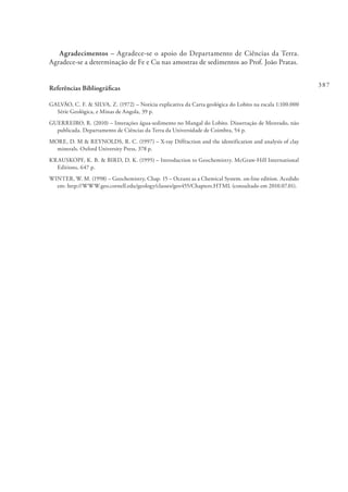 387
Agradecimentos – Agradece-se o apoio do Departamento de Ciências da Terra.
Agradece-se a determinação de Fe e Cu nas amostras de sedimentos ao Prof. João Pratas.
Referências Bibliográficas
GALVÃO, C. F. & SILVA, Z. (1972) – Notícia explicativa da Carta geológica do Lobito na escala 1:100.000
Série Geológica, e Minas de Angola, 39 p.
GUERREIRO, R. (2010) – Interações água-sedimento no Mangal do Lobito. Dissertação de Mestrado, não
publicada. Departamento de Ciências da Terra da Universidade de Coimbra, 54 p.
MORE, D. M & REYNOLDS, R. C. (1997) – X-ray Diffraction and the identification and analysis of clay
minerals. Oxford University Press, 378 p.
KRAUSKOPF, K. B. & BIRD, D. K. (1995) – Introduction to Geochemistry. McGraw-Hill International
Editions, 647 p.
WINTER, W. M. (1998) – Geochemistry, Chap. 15 – Oceans as a Chemical System. on-line edition. Acedido
em: http://WWW.geo.cornell.edu/geology/classes/geo455/Chapters.HTML (consultado em 2010.07.01).
 