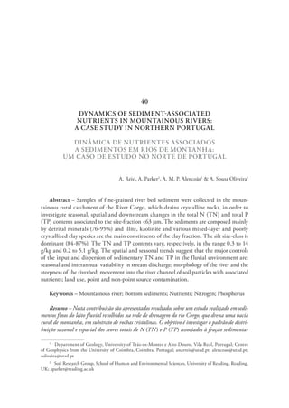 DYNAMICS OF SEDIMENT-ASSOCIATED
NUTRIENTS IN MOUNTAINOUS RIVERS:
A CASE STUDY IN NORTHERN PORTUGAL
DINÂMICA DE NUTRIENTES ASSOCIADOS
A SEDIMENTOS EM RIOS DE MONTANHA:
UM CASO DE ESTUDO NO NORTE DE PORTUGAL
A. Reis1
, A. Parker2
, A. M. P. Alencoão1
& A. Sousa Oliveira1
Abstract – Samples of fine-grained river bed sediment were collected in the moun-
tainous rural catchment of the River Corgo, which drains crystalline rocks, in order to
investigate seasonal, spatial and downstream changes in the total N (TN) and total P
(TP) contents associated to the size-fraction <63 mm. The sediments are composed mainly
by detrital minerals (76-95%) and illite, kaolinite and various mixed-layer and poorly
crystallized clay species are the main constituents of the clay fraction. The silt size-class is
dominant (84-87%). The TN and TP contents vary, respectively, in the range 0.3 to 14
g/kg and 0.2 to 5.1 g/kg. The spatial and seasonal trends suggest that the major controls
of the input and dispersion of sedimentary TN and TP in the fluvial environment are:
seasonal and interannual variability in stream discharge; morphology of the river and the
steepness of the riverbed; movement into the river channel of soil particles with associated
nutrients; land use, point and non-point source contamination.
Keywords – Mountainous river; Bottom sediments; Nutrients; Nitrogen; Phosphorus
Resumo – Nesta contribuição são apresentados resultados sobre um estudo realizado em sedi-
mentos finos do leito fluvial recolhidos na rede de drenagem do rio Corgo, que drena uma bacia
rural de montanha, em substrato de rochas cristalinas. O objetivo é investigar o padrão de distri-
buição sazonal e espacial dos teores totais de N (TN) e P (TP) associados à fração sedimentar
1
  Department of Geology, University of Trás-os-Montes e Alto Douro, Vila Real, Portugal; Centre
of Geophysics from the University of Coimbra, Coimbra, Portugal; anarreis@utad.pt; alencoao@utad.pt;
soliveira@utad.pt
2
  Soil Research Group, School of Human and Environmental Sciences, University of Reading, Reading,
UK; aparker@reading.ac.uk
40
 