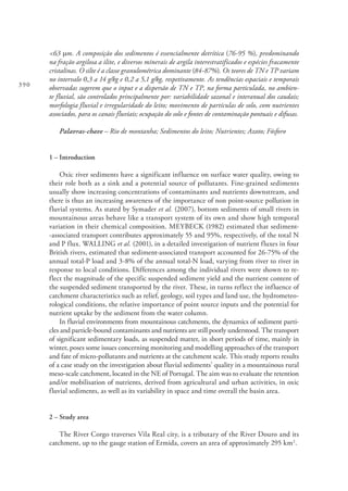 390
<63 mm. A composição dos sedimentos é essencialmente detrítica (76-95 %), predominando
na fração argilosa a ilite, e diversos minerais de argila interestratificados e espécies fracamente
cristalinas. O silte é a classe granulométrica dominante (84-87%). Os teores de TN e TP variam
no intervalo 0,3 a 14 g/kg e 0,2 a 5,1 g/kg, respetivamente. As tendências espaciais e temporais
observadas sugerem que o input e a dispersão de TN e TP, na forma particulada, no ambien-
te fluvial, são controlados principalmente por: variabilidade sazonal e interanual dos caudais;
morfologia fluvial e irregularidade do leito; movimento de partículas de solo, com nutrientes
associados, para os canais fluviais; ocupação do solo e fontes de contaminação pontuais e difusas.
Palavras-chave – Rio de montanha; Sedimentos do leito; Nutrientes; Azoto; Fósforo
1 – Introduction
Oxic river sediments have a significant influence on surface water quality, owing to
their role both as a sink and a potential source of pollutants. Fine-grained sediments
usually show increasing concentrations of contaminants and nutrients downstream, and
there is thus an increasing awareness of the importance of non point-source pollution in
fluvial systems. As stated by Symader et al. (2007), bottom sediments of small rivers in
mountainous areas behave like a transport system of its own and show high temporal
variation in their chemical composition. MEYBECK (1982) estimated that sediment-
-associated transport contributes approximately 55 and 95%, respectively, of the total N
and P flux. WALLING et al. (2001), in a detailed investigation of nutrient fluxes in four
British rivers, estimated that sediment-associated transport accounted for 26-75% of the
annual total-P load and 3-8% of the annual total-N load, varying from river to river in
response to local conditions. Differences among the individual rivers were shown to re-
flect the magnitude of the specific suspended sediment yield and the nutrient content of
the suspended sediment transported by the river. These, in turns reflect the influence of
catchment characteristics such as relief, geology, soil types and land use, the hydrometeo-
rological conditions, the relative importance of point source inputs and the potential for
nutrient uptake by the sediment from the water column.
In fluvial environments from mountainous catchments, the dynamics of sediment parti-
cles and particle-bound contaminants and nutrients are still poorly understood. The transport
of significant sedimentary loads, as suspended matter, in short periods of time, mainly in
winter, poses some issues concerning monitoring and modelling approaches of the transport
and fate of micro-pollutants and nutrients at the catchment scale. This study reports results
of a case study on the investigation about fluvial sediments’ quality in a mountainous rural
meso-scale catchment, located in the NE of Portugal. The aim was to evaluate the retention
and/or mobilisation of nutrients, derived from agricultural and urban activities, in oxic
fluvial sediments, as well as its variability in space and time overall the basin area.
2 – Study area
The River Corgo traverses Vila Real city, is a tributary of the River Douro and its
catchment, up to the gauge station of Ermida, covers an area of approximately 295 km2
.
 