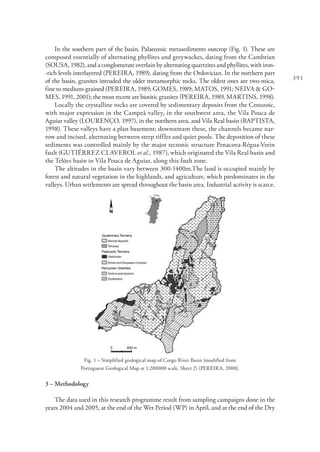 391
In the southern part of the basin, Palaeozoic metasediments outcrop (Fig. 1). These are
composed essentially of alternating phyllites and greywackes, dating from the Cambrian
(SOUSA, 1982), and a conglomerate overlain by alternating quartzites and phyllites, with iron-
-rich levels interlayered (PEREIRA, 1989), dating from the Ordovician. In the northern part
of the basin, granites intruded the older metamorphic rocks. The oldest ones are two-mica,
fine to medium-grained (PEREIRA, 1989; GOMES, 1989; MATOS, 1991; NEIVA & GO-
MES, 1991, 2001); the most recent are biotitic granites (PEREIRA, 1989, MARTINS, 1998).
Locally the crystalline rocks are covered by sedimentary deposits from the Cenozoic,
with major expression in the Campeã valley, in the southwest area, the Vila Pouca de
Aguiar valley (LOURENÇO, 1997), in the northern area, and Vila Real basin (BAPTISTA,
1998). These valleys have a plan basement; downstream these, the channels became nar-
row and incised, alternating between steep riffles and quiet pools. The deposition of these
sediments was controlled mainly by the major tectonic structure Penacova-Régua-Verin
fault (GUTIÉRREZ CLAVEROL et al., 1987), which originated the Vila Real basin and
the Telões basin in Vila Pouca de Aguiar, along this fault zone.
The altitudes in the basin vary between 300-1400m.The land is occupied mainly by
forest and natural vegetation in the highlands, and agriculture, which predominates in the
valleys. Urban settlements are spread throughout the basin area. Industrial activity is scarce.
Fig. 1 – Simplified geological map of Corgo River Basin (modified from
Portuguese Geological Map at 1:200000 scale, Sheet 2) (PEREIRA, 2000).
3 – Methodology
The data used in this research programme result from sampling campaigns done in the
years 2004 and 2005, at the end of the Wet Period (WP) in April, and at the end of the Dry
 
