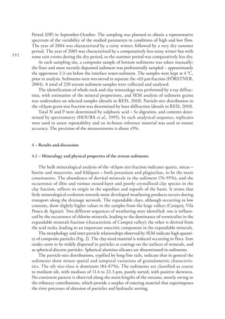 392
Period (DP) in September-October. The sampling was planned to obtain a representative
spectrum of the variability of the studied parameters in conditions of high and low flow.
The year of 2004 was characterized by a rainy winter, followed by a very dry summer
period. The year of 2005 was characterized by a comparatively less-rainy winter but with
some rain events during the dry period, so the summer period was comparatively less dry.
At each sampling site, a composite sample of bottom sediments was taken manually;
the finer and most recently deposited sediment was preferentially sampled – approximately
the uppermost 2-3 cm below the interface water-sediment. The samples were kept at 4 °C,
prior to analysis. Sediments were wet-sieved to separate the <63 µm fraction (FÖRSTNER,
2004). A total of 220 stream sediment samples were collected and analysed.
The identification of whole-rock and clay mineralogy was performed by x-ray diffrac-
tion, with estimation of the mineral proportions, and SEM analysis of sediment grains
was undertaken on selected samples (details in REIS, 2010). Particle-size distribution in
the <63μm grain-size fraction was determined by laser diffraction (details in REIS, 2010).
Total N and P were determined by sulphuric acid – Se digestion, and contents deter-
mined by spectrometry (HOUBA et al., 1995). In each analytical sequence, replicates
were used to assess repeatability and an in-house reference material was used to ensure
accuracy. The precision of the measurements is about ±5%.
4 – Results and discussion
4.1 – Mineralogy and physical properties of the stream sediments
The bulk mineralogical analysis of the <63mm size-fraction indicates quartz, micas –
biotite and muscovite, and feldspars – both potassium and plagioclase, to be the main
constituents. The abundance of detrital minerals in the sediment (76-95%), and the
occurrence of illite and various mixed-layer and poorly crystallized clay species in the
clay fraction, reflects its origin in the saprolites and topsoils of the basin. It seems that
little mineralogical evolution towards more developed weathering products occurs during
transport along the drainage network. The expandable clays, although occurring in low
contents, show slightly higher values in the samples from the large valleys (Campeã, Vila
Pouca de Aguiar). Two different sequences of weathering were identified: one is influen-
ced by the occurrence of chlorite minerals, leading to the dominance of vermiculite in the
expandable minerals fraction (characteristic of Campeã valley); the other is derived from
the acid rocks, leading to an important smectitic component in the expandable minerals.
The morphology and inter-particle relationships observed by SEM indicate high quanti-
ty of composite particles (Fig. 2). The clay-sized material is reduced occurring in flocs. Iron
oxides seem to be widely dispersed in particles as coatings on the surfaces of minerals, and
as spherical discrete particles. Spherical alumino-silicates are disseminated in sediments.
The particle-size distributions, typified by long fine tails, indicate that in general the
sediments show minor spatial and temporal variations of granulometric characteris-
tics. The silt size-class is dominant (84-87%). The sediments are classified as coarse
to medium silt, with medians of 11.4 to 22.3 mm, poorly sorted, with positive skewness.
No consistent pattern is observed along the main lengths of the streams, mostly owing to
the tributary contributions, which provide a surplus of entering material that superimposes
the river processes of abrasion of particles and hydraulic sorting.
 