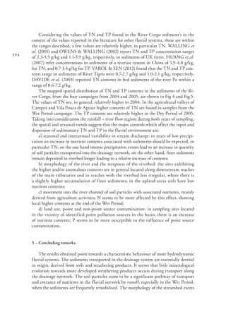 394
Considering the values of TN and TP found in the River Corgo sediment’s in the
context of the values reported in the literature for other fluvial systems, these are within
the ranges described, a few values are relatively higher, in particular TN. WALLING et
al. (2001) and OWENS & WALLING (2002) report TN and TP concentration ranges
of 2.3-5.5 g/kg and 1.1-5.9 g/kg, respectively, in sediments of UK rivers. HUANG et al.
(2007) refer concentrations in sediments of a riverine system in China of 1.9-4.8 g/kg,
for TN, and 0.7-3.4 g/kg for TP. VAROL & SEN (2012) found that the TN and TP con-
tents range in sediments of River Tigris were 0.7-2.7 g/kg and 1.0-2.1 g/kg, respectively.
DAVIDE et al. (2003) reported TN contents in bed sediments of the river Po within a
range of 0.6-7.2 g/kg.
The mapped spatial distribution of TN and TP contents in the sediments of the Ri-
ver Corgo, from the four campaigns from 2004 and 2005, are shown in Fig 4 and Fig.5.
The values of TN are, in general, relatively higher in 2004. In the agricultural valleys of
Campeã and Vila Pouca de Aguiar higher contents of TN are found in samples from the
Wet Period campaign. The TP contents are relatively higher in the Dry Period of 2005.
Taking into consideration the rainfall – river flow regime during both years of sampling,
the spatial and seasonal trends suggest that the major controls which affect the input and
dispersion of sedimentary TN and TP in the fluvial environment are:
a) seasonal and interannual variability in stream discharge: in years of low precipi-
tation an increase in nutrient contents associated with sediments should be expected, in
particular TN; on the one hand intense precipitation events lead to an increase in quantity
of soil particles transported into the drainage network, on the other hand, finer sediments
remain deposited in riverbed longer leading to a relative increase of contents;
b) morphology of the river and the steepness of the riverbed: the sites exhibiting
the higher and/or anomalous contents are in general located along downstream reaches
of the main tributaries and in reaches with the riverbed less irregular, where there is
a slightly higher accumulation of finer sediments; in the upland areas soils have low
nutrient contents;
c) movement into the river channel of soil particles with associated nutrients, mainly
derived from agriculture activities; N seems to be more affected by this effect, showing
local higher contents at the end of the Wet Period;
d) land use, point and non-point source contamination: in sampling sites located
in the vicinity of identified point pollution sources in the basin, there is an increase
of nutrient contents; P seems to be more susceptible to the influence of point source
contamination.
5 – Concluding remarks
The results obtained point towards a characteristic behaviour of more hydrodynamic
fluvial systems. The sediments transported in the drainage system are essentially detrital
in origin, derived from soils and weathering products. It seems that little mineralogical
evolution towards more developed weathering products occurs during transport along
the drainage network. The soil particles seem to be a significant pathway of transport
and entrance of nutrients in the fluvial network by runoff, especially in the Wet Period,
when the sediments are frequently remobilised. The morphology of the streambed exerts
 