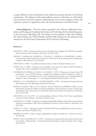 397
a major influence on the distribution of the sediment-associated nutrients in the fluvial
environment. The influence of the point pollution sources in the basin, are reflected by
a local increase of nutrient contents, indicating that even in more energetic streams the
sediments control, to a significant extent, the levels of nutrients in the fluvial water.
Acknowledgments – The first author is grateful to the Calouste Gulbenkian Foun-
dation and Portuguese Foundation for Science and Technology for the scholarship grants
in the University of Reading, UK. The authors are also grateful to Miss Anne Dudley,
Mr. Martin Heaps, Mr. David Thornley and Mr. Mike Andrews for the analytical work
assistance in the Soil Science Department of the University of Reading.
References
BAPTISTA, J. (1998) – Estudo neotectónico da Zona de Falha Penacova-Régua-Verin. PhD Thesis (unpubli-
shed), University of Trás-os-Montes e Alto Douro, Vila Real, 346 p.
DAVIDE, V., PARDOS, M., DISERENS, J., UGAZIO, G., THOMAS, R., & DOMINIK, J., (2003) –
Characterisation of bed sediments and suspension of the River Po (Italy) during normal and high flow
conditions. Water Research 37, p. 2847-2864.
FÖRSTNER, U. (2004) – Traceability of sediment analysis. Trends in Analytical Chemistry, 23, 3.
GOMES, M E. P. (1989) – Geoquímica dos granitóides e seus minerais da região de Telões-Vilarinho da
Samardã. MSc. Thesis (unpublished), University of Aveiro, Aveiro.
GUTIÉRREZ CLAVEROL, M., LUQUE, C. & SUÁREZ, V. (1987) – El lineamento tectonico Nazare (W
de Portugal) – Luarca (NW de Espana) y su implicacion metalogenetica (Macizo Hesperico). In: Bea, A.
C. F., Gonzalo, J. C. & Rodrigues, J. M. L. (eds.). Geologia de los granitóides e rocas asociadas del Macizo
Hespérico. Libro de Homenage a L. C. Garcia Figueirola Madrid: Editorial Rueda, p. 447-455.
HOUBA, V. J. G., VAN DER LEE, J. J. & NOVOZAMSKY, I. (1995) – Soil Analysis Procedures (Soil and
Plant Analysis, part 5B). Wageningen Agricultural University.
HUANG, B., ZHAO, Y., SHI, X., YU, D., ZHAO, Y., SUN, W., WANG, H. & ÖBORN, I., (2007) – Source
identification and spatial variability of nitrogen, phosphorus, and selected heavy metals in surface water
and sediment in the riverine systems of a peri-urban interface. Journal of Environmental Science and Health,
Part A 42, 371-380.
LOURENÇO, J. M. M. (1997) – Um estudo geológico da Bacia de Telões. MSc Thesis (unpublished),
University of Trás-os-Montes e Alto Douro, Vila Real, 122 p.
MARTINS, H. C. B. (1998) – Geoquímica e petrogénese de granitóides biotíticos tarditectónicos e pós-tectónicos:
implicações metalogénicas. MSc Thesis (unpublished), University of Trás-os-Montes e Alto Douro, Vila
Real, 288 p.
MATOS, A. V. (1991) – A geologia da região de Vila Real. PhD Thesis (unpublished), University of Trás-os-
-Montes e Alto Douro, Vila Real, 312 p.
MEYBECK, M. (1982) – Carbon, nitrogen and phosphorus transport by world rivers – American J. Science,
282, 401-450.
NEIVA, A. M. R. & GOMES, M. E. P. (1991) – Geochemistry of the granitoid rocks and their minerals from
Lixa do Alvão – Alfarela de Jales – Tourencinho (Vila Pouca de Aguiar, northern Portugal). Chem. Geology,
89, p. 305-327.
 