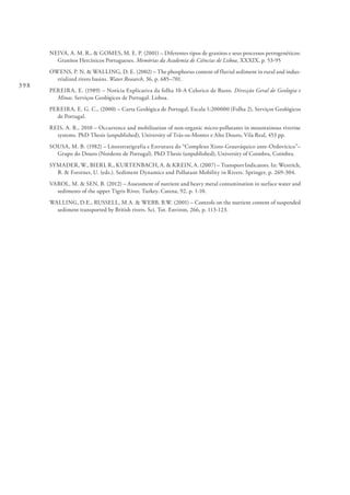 398
NEIVA, A. M. R., & GOMES, M. E. P. (2001) – Diferentes tipos de granitos e seus processos petrogenéticos:
Granitos Hercínicos Portugueses. Memórias da Academia de Ciências de Lisboa, XXXIX, p. 53-95
OWENS, P. N. & WALLING, D. E. (2002) – The phosphorus content of fluvial sediment in rural and indus-
trialized rivers basins. Water Research, 36, p. 685–701.
PEREIRA, E. (1989) – Notícia Explicativa da folha 10-A Celorico de Basto. Direcção Geral de Geologia e
Minas. Serviços Geológicos de Portugal. Lisboa.
PEREIRA, E. G. C., (2000) – Carta Geológica de Portugal, Escala 1:200000 (Folha 2), Serviços Geológicos
de Portugal.
REIS, A. R., 2010 – Occurrence and mobilisation of non-organic micro-pollutants in mountainous riverine
systems. PhD Thesis (unpublished), University of Trás-os-Montes e Alto Douro, Vila Real, 453 pp.
SOUSA, M. B. (1982) – Litoestratigrafia e Estrutura do “Complexo Xisto-Grauváquico ante-Ordovícico”–
Grupo do Douro (Nordeste de Portugal). PhD Thesis (unpublished), University of Coimbra, Coimbra.
SYMADER, W., BIERL R., KURTENBACH, A. & KREIN, A. (2007) – Transport Indicators. In: Westrich,
B. & Forstner, U. (eds.). Sediment Dynamics and Pollutant Mobility in Rivers. Springer, p. 269-304.
VAROL, M. & SEN, B. (2012) – Assessment of nutrient and heavy metal contamination in surface water and
sediments of the upper Tigris River, Turkey. Catena, 92, p. 1-10.
WALLING, D.E., RUSSELL, M.A. & WEBB, B.W. (2001) – Controls on the nutrient content of suspended
sediment transported by British rivers. Sci. Tot. Environ, 266, p. 113-123.
 