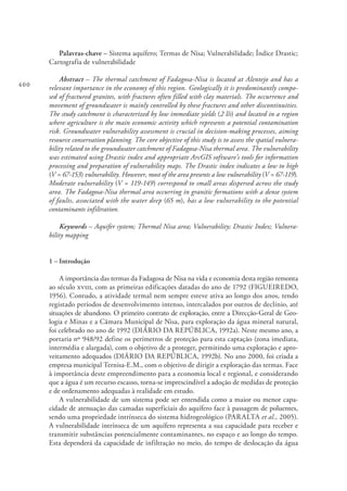 400
Palavras-chave – Sistema aquífero; Termas de Nisa; Vulnerabilidade; Índice Drastic;
Cartografia de vulnerabilidade
Abstract – The thermal catchment of Fadagosa-Nisa is located at Alentejo and has a
relevant importance in the economy of this region. Geologically it is predominantly compo-
sed of fractured granites, with fractures often filled with clay materials. The occurrence and
movement of groundwater is mainly controlled by these fractures and other discontinuities.
The study catchment is characterized by low immediate yields (2 l/s) and located in a region
where agriculture is the main economic activity which represents a potential contamination
risk. Groundwater vulnerability assessment is crucial in decision-making processes, aiming
resource conservation planning. The core objective of this study is to assess the spatial vulnera-
bility related to the groundwater catchment of Fadagosa-Nisa thermal area. The vulnerability
was estimated using Drastic index and appropriate ArcGIS software’s tools for information
processing and preparation of vulnerability maps. The Drastic index indicates a low to high
(V = 67-153) vulnerability. However, most of the area presents a low vulnerability (V = 67-119).
Moderate vulnerability (V = 119-149) correspond to small areas dispersed across the study
area. The Fadagosa-Nisa thermal area occurring in granitic formations with a dense system
of faults, associated with the water deep (65 m), has a low vulnerability to the potential
contaminants infiltration.
Keywords – Aquifer system; Thermal Nisa area; Vulnerability; Drastic Index; Vulnera-
bility mapping
1 – Introdução
A importância das termas da Fadagosa de Nisa na vida e economia desta região remonta
ao século xviii, com as primeiras edificações datadas do ano de 1792 (FIGUEIREDO,
1956). Contudo, a atividade termal nem sempre esteve ativa ao longo dos anos, tendo
registado períodos de desenvolvimento intenso, intercalados por outros de declínio, até
situações de abandono. O primeiro contrato de exploração, entre a Direcção-Geral de Geo-
logia e Minas e a Câmara Municipal de Nisa, para exploração da água mineral natural,
foi celebrado no ano de 1992 (DIÁRIO DA REPÚBLICA, 1992a). Neste mesmo ano, a
portaria nº 948/92 define os perímetros de proteção para esta captação (zona imediata,
intermédia e alargada), com o objetivo de a proteger, permitindo uma exploração e apro-
veitamento adequados (DIÁRIO DA REPÚBLICA, 1992b). No ano 2000, foi criada a
empresa municipal Ternisa-E.M., com o objetivo de dirigir a exploração das termas. Face
à importância deste empreendimento para a economia local e regional, e considerando
que a água é um recurso escasso, torna-se imprescindível a adoção de medidas de proteção
e de ordenamento adequadas à realidade em estudo.
A vulnerabilidade de um sistema pode ser entendida como a maior ou menor capa-
cidade de atenuação das camadas superficiais do aquífero face à passagem de poluentes,
sendo uma propriedade intrínseca do sistema hidrogeológico (PARALTA et al., 2005).
A vulnerabilidade intrínseca de um aquífero representa a sua capacidade para receber e
transmitir substâncias potencialmente contaminantes, no espaço e ao longo do tempo.
Esta dependerá da capacidade de infiltração no meio, do tempo de deslocação da água
 