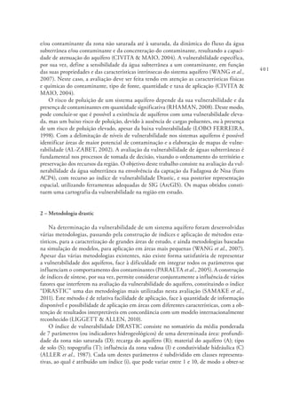 401
e/ou contaminante da zona não saturada até à saturada, da dinâmica do fluxo da água
subterrânea e/ou contaminante e da concentração do contaminante, resultando a capaci-
dade de atenuação do aquífero (CIVITA & MAIO, 2004). A vulnerabilidade específica,
por sua vez, define a sensibilidade da água subterrânea a um contaminante, em função
das suas propriedades e das características intrínsecas do sistema aquífero (WANG et al.,
2007). Neste caso, a avaliação deve ser feita tendo em atenção as características físicas
e químicas do contaminante, tipo de fonte, quantidade e taxa de aplicação (CIVITA &
MAIO, 2004).
O risco de poluição de um sistema aquífero depende da sua vulnerabilidade e da
presença de contaminantes em quantidade significativa (RHAMAN, 2008). Deste modo,
pode concluir-se que é possível a existência de aquíferos com uma vulnerabilidade eleva-
da, mas um baixo risco de poluição, devido à ausência de cargas poluentes, ou à presença
de um risco de poluição elevado, apesar da baixa vulnerabilidade (LOBO FERREIRA,
1998). Com a delimitação de níveis de vulnerabilidade nos sistemas aquíferos é possível
identificar áreas de maior potencial de contaminação e a elaboração de mapas de vulne-
rabilidade (AL-ZABET, 2002). A avaliação da vulnerabilidade de águas subterrâneas é
fundamental nos processos de tomada de decisão, visando o ordenamento do território e
preservação dos recursos da região. O objetivo deste trabalho consiste na avaliação da vul-
nerabilidade da água subterrânea na envolvência da captação da Fadagosa de Nisa (furo
ACP4), com recurso ao índice de vulnerabilidade Drastic, e sua posterior representação
espacial, utilizando ferramentas adequadas de SIG (ArcGIS). Os mapas obtidos consti-
tuem uma cartografia da vulnerabilidade na região em estudo.
2 – Metodologia drastic
Na determinação da vulnerabilidade de um sistema aquífero foram desenvolvidas
várias metodologias, passando pela construção de índices e aplicação de métodos esta-
tísticos, para a caracterização de grandes áreas de estudo, e ainda metodologias baseadas
na simulação de modelos, para aplicação em áreas mais pequenas (WANG et al., 2007).
Apesar das várias metodologias existentes, não existe forma satisfatória de representar
a vulnerabilidade dos aquíferos, face à dificuldade em integrar todos os parâmetros que
influenciam o comportamento dos contaminantes (PARALTA et al., 2005). A construção
de índices de síntese, por sua vez, permite considerar conjuntamente a influência de vários
fatores que interferem na avaliação da vulnerabilidade do aquífero, constituindo o índice
“DRASTIC” uma das metodologias mais utilizadas nesta avaliação (SAMAKE et al.,
2011). Este método é de relativa facilidade de aplicação, face à quantidade de informação
disponível e possibilidade de aplicação em áreas com diferentes características, com a ob-
tenção de resultados interpretáveis em concordância com um modelo internacionalmente
reconhecido (LIGGETT & ALLEN, 2010).
O índice de vulnerabilidade DRASTIC consiste no somatório da média ponderada
de 7 parâmetros (ou indicadores hidrogeológicos) de uma determinada área: profundi-
dade da zona não saturada (D); recarga do aquífero (R); material do aquífero (A); tipo
de solo (S); topografia (T); influência da zona vadosa (I) e condutividade hidráulica (C)
(ALLER et al., 1987). Cada um destes parâmetros é subdividido em classes representa-
tivas, ao qual é atribuído um índice (i), que pode variar entre 1 e 10, de modo a obter-se
 
