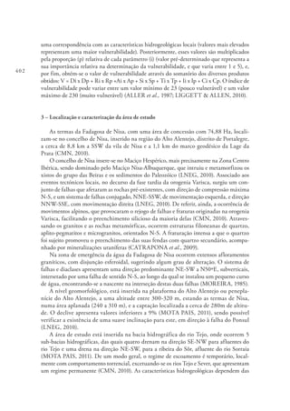 402
uma correspondência com as características hidrogeológicas locais (valores mais elevados
representam uma maior vulnerabilidade). Posteriormente, esses valores são multiplicados
pela proporção (p) relativa de cada parâmetro (i) (valor pré-determinado que representa a
sua importância relativa na determinação da vulnerabilidade, e que varia entre 1 e 5), e,
por fim, obtém-se o valor de vulnerabilidade através do somatório dos diversos produtos
obtidos: V = Di x Dp + Ri x Rp +Ai x Ap + Si x Sp + Ti x Tp + Ii x Ip + Ci x Cp. O índice de
vulnerabilidade pode variar entre um valor mínimo de 23 (pouco vulnerável) e um valor
máximo de 230 (muito vulnerável) (ALLER et al., 1987; LIGGETT & ALLEN, 2010).
3 – Localização e caracterização da área de estudo
As termas da Fadagosa de Nisa, com uma área de concessão com 74,88 Ha, locali-
zam-se no concelho de Nisa, inserido na região do Alto Alentejo, distrito de Portalegre,
a cerca de 8,8 km a SSW da vila de Nisa e a 1,1 km do marco geodésico da Lage da
Prata (CMN, 2010).
O concelho de Nisa insere-se no Maciço Hespérico, mais precisamente na Zona Centro
Ibérica, sendo dominado pelo Maciço Nisa-Albuquerque, que intruiu e metamorfizou os
xistos do grupo das Beiras e os sedimentos do Paleozóico (LNEG, 2010). Associado aos
eventos tectónicos locais, no decurso da fase tardia da orogenia Varisca, surgiu um con-
junto de falhas que afetaram as rochas pré-existentes, com direção de compressão máxima
N-S, e um sistema de falhas conjugado, NNE-SSW, de movimentação esquerda, e direção
NNW-SSE, com movimentação direita (LNEG, 2010). De referir, ainda, a ocorrência de
movimentos alpinos, que provocaram o rejogo de falhas e fraturas originadas na orogenia
Varisca, facilitando o preenchimento silicioso da maioria delas (CMN, 2010). Atraves-
sando os granitos e as rochas metamórficas, ocorrem estruturas filoneanas de quartzo,
aplito-pegmatitos e microgranitos, orientados N-S. A fraturação intensa a que o quartzo
foi sujeito promoveu o preenchimento das suas fendas com quartzo secundário, acompa-
nhado por mineralizações uraníferas (CATRAPONA et al., 2009).
Na zona de emergência da água da Fadagosa de Nisa ocorrem extensos afloramentos
graníticos, com disjunção esferoidal, sugerindo algum grau de alteração. O sistema de
falhas e diaclases apresentam uma direção predominante NE-SW a N50ºE, subverticais,
intersetado por uma falha de sentido N-S, ao longo da qual se instalou um pequeno curso
de água, encontrando-se a nascente na interseção destas duas falhas (MOREIRA, 1985).
A nível geomorfológico, está inserida na plataforma do Alto Alentejo ou penepla-
nície do Alto Alentejo, a uma altitude entre 300-320 m, estando as termas de Nisa,
numa área aplanada (240 a 310 m), e a captação localizada a cerca de 280m de altitu-
de. O declive apresenta valores inferiores a 9% (MOTA PAIS, 2011), sendo possível
verificar a existência de uma suave inclinação para este, em direção à falha do Ponsul
(LNEG, 2010).
A área de estudo está inserida na bacia hidrográfica do rio Tejo, onde ocorrem 5
sub-bacias hidrográficas, das quais quatro drenam na direção SE-NW para afluentes do
rio Tejo e uma drena na direção NE-SW, para a ribeira do Sôr, afluente do rio Sorraia
(MOTA PAIS, 2011). De um modo geral, o regime de escoamento é temporário, local-
mente com comportamento torrencial, excetuando-se os rios Tejo e Sever, que apresentam
um regime permanente (CMN, 2010). As características hidrogeológicas dependem das
 