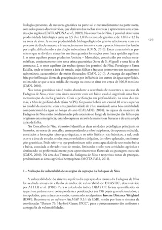 403
litologias presentes, de natureza granítica na parte sul e metassedimentar na parte norte,
com solos pouco desenvolvidos, que derivam das rochas xistentas e apresentam uma cons-
tituição argilosa (CATRAPONA et al., 2009). No concelho de Nisa, é possível obter uma
produtividade hidrológica entre os 0,5 l/s e 1,0 l/s na zona de granito, e de 1.0 l/s e 1.5 l/s
na zona de xisto. A menor produtividade hidrogeológica do granito relaciona-se com um
processo de diaclasamento e fraturação menos intenso e com o preenchimento das fendas
por argila, dificultando a circulação subterrânea (CMN, 2010). Estas características per-
mitem que se divida o concelho em duas grandes formações com fraca aptidão aquífera:
1. o setor aquífero pouco produtivo Amieira – Montalvão, constituído por rochas meta-
mórficas, conjuntamente com uma crista quartzítica (Serra de S. Miguel) e uma faixa de
corneana; 2. o setor aquífero das rochas ígneas (ou granitos) de Nisa, Portalegre e Santa
Eulália, onde se insere a área de estudo, cujas falhas e fraturas promovem um escoamento
subterrâneo, característico de meios fissurados (CMN, 2010). A recarga do aquífero é
feita por infiltração direta da precipitação e por influência dos cursos de água superficiais,
estimando-se que a taxa média de recarga na zona se situe em cerca de 106,0 mm/ano
(CMN, 2010).
Nas zonas graníticas não é muito abundante a ocorrência de nascentes e, no caso da
Fadagosa de Nisa, existe uma única nascente com um baixo caudal, sugerindo uma fraca
meteorização da rocha granítica. Com a perfuração em profundidade, na zona das ter-
mas, a 65m de profundidade (furo ACP4), foi possível obter um caudal 40 vezes superior
ao caudal da nascente, com uma produtividade de 2 l/s, mantendo uma boa estabilidade
composicional da água ao longo do ano (CALADO, 2001). As águas da nascente da
Fadagosa de Nisa estão condicionadas pela ascensão ao longo de interseção das falhas que
originam esta emergência, estando expressa através de numerosas fraturas e de uma ampla
caixa de falha.
No Concelho de Nisa, é possível identificar duas unidades pedológicas principais: os
litossolos, no norte do concelho, correspondendo a solos incipientes, de espessura reduzida,
associados a formações xisto-grauváquicas, e os solos litólicos não húmicos, a sul, onde
ocorre a área de estudo, sendo pouco evoluídos e delgados, de relevo aplanado, em forma-
ções graníticas. Pode referir-se que predominam solos com capacidade de uso muito baixa
e baixa, associada a elevado risco de erosão, limitando o solo para atividades agrícolas e
destinando-os preferencialmente para aproveitamentos florestais ou pastagens naturais
(CMN, 2010). Na área das Termas da Fadagosa de Nisa e respetivas zonas de proteção,
predominam as áreas agrícolas heterogéneas (MOTA PAIS, 2011).
4 – Avaliação da vulnerabilidade na região da captação da Fadagosa de Nisa
A vulnerabilidade do sistema aquífero da captação das termas da Fadagosa de Nisa
foi avaliada através do cálculo do índice de vulnerabilidade DRASTIC, desenvolvido
por ALLER et al. (1987). Para o cálculo do índice DRASTIC foram quantificados os
respetivos parâmetros e correspondentes ponderações em 198 poços georreferenciados, e
interpolados, para a área em estudo, recorrendo ao algoritmo Inverse Distance Weighted
(IDW). Recorreu-se ao software ArcMAP 9.3.1 da ESRI, tendo por base o sistema de
coordenadas “Datum 73; Hayford Gauss; IPCC”, para o processamento dos atributos e
cartografia de vulnerabilidades.
 