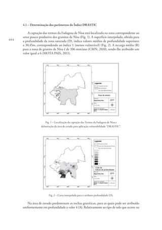 404
4.1 – Determinação dos parâmetros do Índice DRASTIC
A captação das termas da Fadagosa de Nisa está localizada na zona correspondente ao
setor pouco produtivo dos granitos de Nisa (Fig. 1). A superfície interpolada, obtida para
a profundidade da zona saturada (D), indica valores médios de profundidade superiores
a 30,45m, correspondendo ao índice 1 (menos vulnerável) (Fig. 2). A recarga média (R)
para a zona de granito de Nisa é de 106 mm/ano (CMN, 2010), sendo-lhe atribuído um
valor igual a 6 (MOTA PAIS, 2011).
Fig. 1 – Localização da captação das Termas da Fadagosa de Nisa e
delimitação da área de estudo para aplicação vulnerabilidade “DRASTIC”.
Fig. 2 – Carta interpolada para o atributo profundidade (D).
Na área de estudo predominam as rochas graníticas, para as quais pode ser atribuído
uniformemente em profundidade o valor 4 (A). Relativamente ao tipo de solo que ocorre na
 