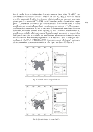 405
área de estudo, foram atribuídos valores de acordo com a escala do índice DRASTIC, pre-
dominando os solos litólicos, aos quais é atribuído um valor 9 (S) (Fig. 3). Nos locais em que
se verifica a existência de vários tipos de solos, foi selecionado o que representa uma maior
percentagem de ocupação (MOTA PAIS, 2011). Para atribuição dos valores relativos à topo-
grafia (T), e tendo em consideração que a área em estudo é essencialmente plana, os valores
considerados são aproximados, oscilando essencialmente em torno de 5, 9 e 10, correspon-
dendo a declives mais suaves. Apenas na zona oeste da área de estudo ocorrem declives mais
acentuados, localizados próximo do rio Tejo (Fig. 4). Para a influência da zona vadosa (I),
consideram-se os dados relativos ao material do aquífero, pelo que, devido às características
litológicas desta região, os resultados são semelhantes sendo assumida uma condutividade
hidráulica média, para as formações graníticas, de 3,2x10-6
m/s, e para as formações meta-
mórficas, de 1,6x10-6
m/s (MENDES, 2006). Estes valores, sendo inferiores a 5 metros por
dia, correspondem, para as duas situações, ao valor 1 para o atributo (C) (Figura 5).
Fig. 3 – Carta de índices do tipo de solo (S).
Fig. 4 – Carta de índices da topografia (T).
 