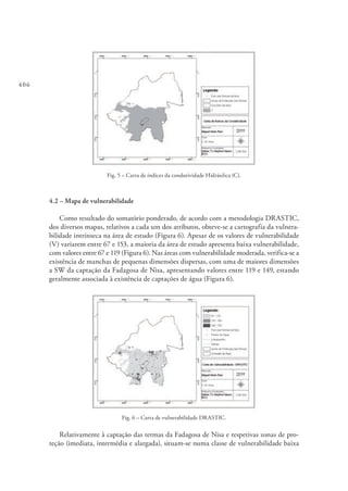 406
Fig. 5 – Carta de índices da condutividade Hidráulica (C).
4.2 – Mapa de vulnerabilidade
Como resultado do somatório ponderado, de acordo com a metodologia DRASTIC,
dos diversos mapas, relativos a cada um dos atributos, obteve-se a cartografia da vulnera-
bilidade intrínseca na área de estudo (Figura 6). Apesar de os valores de vulnerabilidade
(V) variarem entre 67 e 153, a maioria da área de estudo apresenta baixa vulnerabilidade,
com valores entre 67 e 119 (Figura 6). Nas áreas com vulnerabilidade moderada, verifica-se a
existência de manchas de pequenas dimensões dispersas, com uma de maiores dimensões
a SW da captação da Fadagosa de Nisa, apresentando valores entre 119 e 149, estando
geralmente associada à existência de captações de água (Figura 6).
Fig. 6 – Carta de vulnerabilidade DRASTIC.
Relativamente à captação das termas da Fadagosa de Nisa e respetivas zonas de pro-
teção (imediata, intermédia e alargada), situam-se numa classe de vulnerabilidade baixa
 