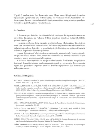407
(Fig. 6). A localização do furo da captação numa falha e a superfície piezométrica a 65m
representam, seguramente, uma forte influência nos resultados obtidos. Os restantes atri-
butos, apesar das suas características individuais, em conjunto apresentam um contributo
reduzido na quantificação da vulnerabilidade.
5 – Conclusão
A determinação do índice de vulnerabilidade intrínseca das águas subterrâneas na
envolvência da captação da Fadagosa de Nisa, através do cálculo do índice DRASTIC,
permite concluir que:
– na zona envolvente desta captação, a vulnerabilidade é baixa apesar de existirem
zonas com vulnerabilidade alta e moderada, face a um conjunto de características relacio-
nadas com a geologia da região e profundidade do nível freático, que podem dificultar a
infiltração de possíveis elementos poluentes;
– apesar de uma possível contaminação na área não ser expectável, é importante refe-
rir que, em relação a outras zonas, com uma vulnerabilidade intrínseca superior, há que
considerar sempre um risco associado superior.
A avaliação da vulnerabilidade de águas subterrâneas é fundamental nos processos
de tomada de decisão, visando o ordenamento do território e preservação dos recursos da
região; pelo que se torna imperativa a tomada de medidas preventivas e de monitorização
ao longo do tempo.
Referências Bibliográficas
AL-ZABET, T. (2002) – Evaluation of aquifer vulnerability to contamination potential using the DRASTIC
method. Env. Geol., 43, p. 203-208.
ALLER, L., BENNETT, T., LEHR, J. H., PETTY, R. H. & HACKETT, G. (1987) – DRASTIC: a standard-
ised system for evaluating groundwater pollution potential using hydrogeologic settings. USEPA Report
600/2- 87/035, Robert S. Kerr; Environmental Research Laboratory; Ada, Oklahoma.
CALADO, C. M. A. (2001) – A ocorrência de água sulfúrea alcalina no Maciço Hespérico: quadro hidro-
geológico e quimiogénese. Dissertação para obtenção do grau de Doutor em Geologia, Especialidade
de Hidrologia (Não publicado). Departamento de Geologia da Faculdade de Ciências da Universidade
de Lisboa.
CMN – CÂMARA MUNICIPAL de NISA (2010) – Revisão do Plano Director Municipal – Caracterização
do território Municipal, p. 54 – 68.
CATRAPONA, A., LOURENÇO, C., MIDÕES, C., OLIVEIRA, D., CARVALHO, J. & FALÉ, P. (2009)
– Contributo para a Revisão do PDM de Nisa – Geologia e Recursos Geológicos.
CIVITA, M. & MAIO, M. D. (2004) – Assessing and mapping groundwater vulnerability to contamination:
Italian “Combined” Approach. Geofísica internacional, 43, p. 513-532.
DIÁRIO DA REPÚBLICA (1992a) – D.R. III Série, nº17 de 21-01-92. Extracto do contracto de concessão
das Termas da Fadagosa de Nisa. Imprensa Nacional da Casa da Moeda.
DIÁRIO DA REPÚBLICA (1992b) – Portaria 948/92 de 29-09-1992. Define os perímetros de segurança para
a captação das Termas da Fadagosa de Nisa. Imprensa Nacional da Casa da Moeda.
 
