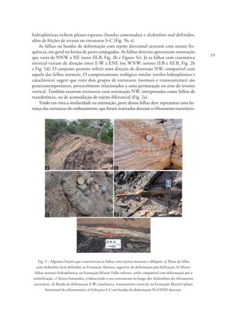 39
hidroplásticas exibem planos espessos (bandas cimentadas) e slickenlines mal definidos,
além de feições de arrasto ou estruturas S-C (Fig. 5b, e).
As falhas ou bandas de deformação com rejeito direcional ocorrem com menor fre-
quência, em geral na forma de pares conjugados. As falhas dextrais apresentam orientação
que varia de NNW a NE (setor III.B, Fig. 2b e Figura 5e). Já as falhas com cinemática
sinistral variam de direção entre E-W a ENE (ou WNW; setores II.B e III.B, Fig. 2b
e Fig. 5d). O conjunto permite inferir uma direção de distensão NW, compatível com
aquela das falhas normais. O comportamento reológico similar (estilos hidroplástico e
cataclástico) sugere que estes dois grupos de estruturas (normais e transcorrentes) são
penecontemporâneos, provavelmente relacionados a uma permutação no eixo de tensões
vertical. Também ocorrem estruturas com orientação NW, interpretadas como falhas de
transferência, ou de acomodação de rejeito diferencial (Fig. 2a).
Tendo em vista a similaridade na orientação, parte dessas falhas deve representar uma he-
rança das estruturas do embasamento, que foram reativadas durante o rifteamento eocretáceo.
Fig. 5 – Algumas feições que caracterizam as falhas com rejeitos normais e oblíquos. a) Plano de falha
com slickenlines bem definidos na Formação Abaiara, sugestivo de deformação pós-litificação. b) Micro-
falhas normais hidroplásticas na Formação Missão Velha inferior, estilo compatível com deformação pré a
sinlitificação. c) Seixos fraturados, evidenciando o seu estiramento ao longo dos slickenlines do rifteamento
eocretáceo. d) Banda de deformação E-W cataclástica, transcorrente sinistral, na Formação Mauriti (plano
horizontal do afloramento). e) Foliações S-C em bandas de deformação N-S/NNE dextrais.
 