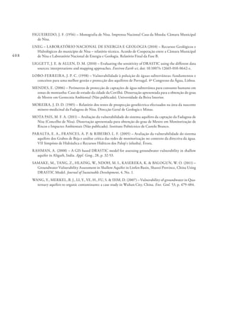 408
FIGUEIREDO, J. F. (1956) – Monografia de Nisa. Imprensa Nacional Casa da Moeda; Câmara Municipal
de Nisa.
LNEG – LABORATÓRIO NACIONAL DE ENERGIA E GEOLOGIA (2010) – Recursos Geológicos e
Hidrológicos do município de Nisa – relatório técnico. Acordo de Cooperação entre a Câmara Municipal
de Nisa e Laboratório Nacional de Energia e Geologia. Relatório Final da Fase B.
LIGGETT, J. E. & ALLEN, D. M. (2010) – Evaluating the sensitivity of DRASTIC using the different data
sources; interpretations and mapping approaches. Environ Earth sci, doi: 10.1007/s 12665-010-0642-z.
LOBO-FERREIRA, J. P. C. (1998) – Vulnerabilidade à poluição de águas subterrâneas: fundamentos e
conceitos para uma melhor gestão e protecção dos aquíferos de Portugal. 4º Congresso da Água, Lisboa.
MENDES, E. (2006) – Perímetros de protecção de captações de água subterrânea para consumo humano em
zonas de montanha: Caso de estudo da cidade da Covilhã. Dissertação apresentada para a obtenção do grau
de Mestre em Geotecnia Ambiental (Não publicado). Universidade da Beira Interior.
MOREIRA, J. D. D. (1985) – Relatório dos testes de prospecção geoeléctrica efectuados na área da nascente
minero-medicinal da Fadagosa de Nisa. Direcção Geral de Geologia e Minas.
MOTA PAIS, M. F. A. (2011) – Avaliação da vulnerabilidade do sistema aquífero da captação da Fadagosa de
Nisa (Concelho de Nisa). Dissertação apresentada para obtenção do grau de Mestre em Monitorização de
Riscos e Impactes Ambientais (Não publicado). Instituto Politécnico de Castelo Branco.
PARALTA, E. A., FRANCES, A. P. & RIBEIRO, L. F. (2005) – Avaliação da vulnerabilidade do sistema
aquífero dos Grabos de Beja e análise crítica das redes de monitorização no contexto da directiva da água.
VII Simpósio de Hidráulica e Recursos Hídricos dos Palop`s (silusba). Évora.
RAHMAN, A. (2008) – A GIS based DRASTIC model for assessing groundwater vulnerability in shallow
aquifer in Aligarh, India. Appl. Geog., 28, p. 32-53.
SAMAKE, M., TANG, Z., HLAING, W., NDOH, M. I., KASEREKA, K. & BALOGUN, W. O. (2011) –
Groundwater Vulnerability Assessment in Shallow Aquifer in Linfen Basin, Shanxi Province, China Using
DRASTIC Model. Journal of Sustainable Development, 4, No. 1.
WANG, Y., MERKEL, B. J., LI, Y., YE, H., FU, S. & IHM, D. (2007) – Vulnerability of groundwater in Qua-
ternary aquifers to organic contaminants: a case study in Wuhan City, China. Env. Geol. 53, p. 479-484.
 