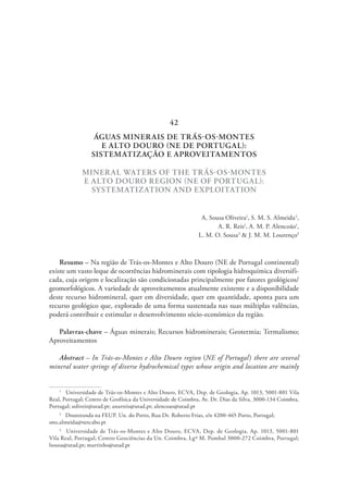 ÁGUAS MINERAIS DE TRÁS-OS-MONTES
E ALTO DOURO (NE DE PORTUGAL):
SISTEMATIZAÇÃO E APROVEITAMENTOS
MINERAL WATERS OF THE TRÁS-OS-MONTES
E ALTO DOURO REGION (NE OF PORTUGAL):
SYSTEMATIZATION AND EXPLOITATION
A. Sousa Oliveira1
, S. M. S. Almeida2
,
A. R. Reis1
, A. M. P. Alencoão1
,
L. M. O. Sousa3
& J. M. M. Lourenço3
Resumo – Na região de Trás-os-Montes e Alto Douro (NE de Portugal continental)
existe um vasto leque de ocorrências hidrominerais com tipologia hidroquímica diversifi-
cada, cuja origem e localização são condicionadas principalmente por fatores geológicos/
geomorfológicos. A variedade de aproveitamentos atualmente existente e a disponibilidade
deste recurso hidromineral, quer em diversidade, quer em quantidade, aponta para um
recurso geológico que, explorado de uma forma sustentada nas suas múltiplas valências,
poderá contribuir e estimular o desenvolvimento sócio-económico da região.
Palavras-chave – Águas minerais; Recursos hidrominerais; Geotermia; Termalismo;
Aproveitamentos
Abstract – In Trás-os-Montes e Alto Douro region (NE of Portugal) there are several
mineral water springs of diverse hydrochemical types whose origin and location are mainly
1
  Universidade de Trás-os-Montes e Alto Douro, ECVA, Dep. de Geologia, Ap. 1013, 5001-801 Vila
Real, Portugal; Centro de Geofísica da Universidade de Coimbra, Av. Dr. Dias da Silva, 3000-134 Coimbra,
Portugal; soliveir@utad.pt; anarreis@utad.pt; alencoao@utad.pt
2
  Doutoranda na FEUP. Un. do Porto, Rua Dr. Roberto Frias, s/n 4200-465 Porto, Portugal;
sms.almeida@netcabo.pt
3
  Universidade de Trás-os-Montes e Alto Douro, ECVA, Dep. de Geologia, Ap. 1013, 5001-801
Vila Real, Portugal; Centro Geociências da Un. Coimbra, Lgº M. Pombal 3000-272 Coimbra, Portugal;
lsousa@utad.pt; martinho@utad.pt
42
 