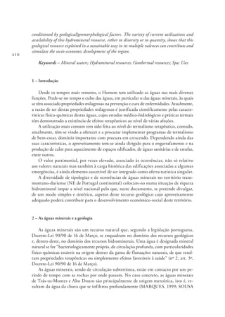 410
conditioned by geological/geomorphological factors. The variety of current utilizations and
availability of this hydromineral resource, either in diversity or in quantity, shows that this
geological resource exploited in a sustainable way in its multiple valences can contribute and
stimulate the socio-economic development of the region.
Keywords – Mineral waters; Hydromineral resources; Geothermal resources; Spa; Uses
1 – Introdução
Desde os tempos mais remotos, o Homem tem utilizado as águas nas mais diversas
funções. Perde-se no tempo o culto das águas, em particular o das águas minerais, às quais
se têm associado propriedades milagrosas na prevenção e cura de enfermidades. Atualmente,
a razão de ser destas propriedades milagrosas é justificada cientificamente pelas caracte-
rísticas físico-químicas destas águas, cujos estudos médico-hidrológicos e práticas termais
têm demonstrado a existência de efeitos terapêuticos ao nível de várias afeções.
A utilização mais comum tem sido feita ao nível do termalismo terapêutico, contudo,
atualmente, têm-se vindo a oferecer e a procurar implementar programas de termalismo
de bem‑estar, domínio importante com procura em crescendo. Dependendo ainda das
suas características, o aproveitamento tem-se ainda dirigido para o engarrafamento e na
produção de calor para aquecimento de espaços edificados, de águas sanitárias e de estufas,
entre outros.
O valor patrimonial, por vezes elevado, associado às ocorrências, não só relativo
aos valores naturais mas também à carga histórica das edificações associadas a algumas
emergências, é ainda elemento suscetível de ser integrado como oferta turística singular.
A diversidade de tipologias e de ocorrências de águas minerais no território trans-
montano‑duriense (NE de Portugal continental) colocam-no numa situação de riqueza
hidromineral impar a nível nacional pelo que, neste documento, se pretende divulgar,
de um modo simples e sintético, aspetos deste recurso geológico cujo aproveitamento
adequado poderá contribuir para o desenvolvimento económico-social deste território.
2 – As águas minerais e a geologia
As águas minerais são um recurso natural que, segundo a legislação portuguesa,
Decreto‑Lei 90/90 de 16 de Março, se enquadram no domínio dos recursos geológicos
e, dentro deste, no domínio dos recursos hidrominerais. Uma água é designada mineral
natural se for “bacteriologicamente própria, de circulação profunda, com particularidades
físico‑químicas estáveis na origem dentro da gama de flutuações naturais, de que resul-
tam propriedades terapêuticas ou simplesmente efeitos favoráveis à saúde” (nº 2, art. 3º,
Decreto‑Lei 90/90 de 16 de Março).
As águas minerais, sendo de circulação subterrânea, estão em contacto por um pe-
ríodo de tempo com as rochas por onde passam. No caso concreto, as águas minerais
de Trás‑os‑Montes e Alto Douro são principalmente de origem meteórica, isto é, re-
sultam da água da chuva que se infiltrou profundamente (MARQUES, 1999; SOUSA
 