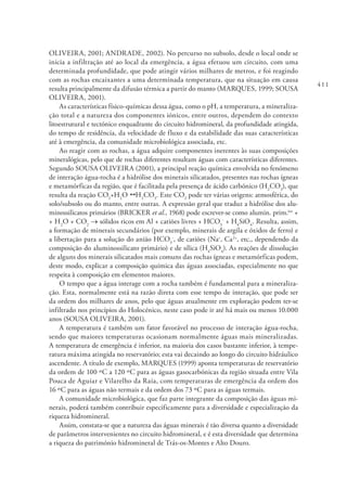 411
OLIVEIRA, 2001; ANDRADE, 2002). No percurso no subsolo, desde o local onde se
inicia a infiltração até ao local da emergência, a água efetuou um circuito, com uma
determinada profundidade, que pode atingir vários milhares de metros, e foi reagindo
com as rochas encaixantes a uma determinada temperatura, que na situação em causa
resulta principalmente da difusão térmica a partir do manto (MARQUES, 1999; SOUSA
OLIVEIRA, 2001).
As características físico‑químicas dessa água, como o pH, a temperatura, a mineraliza-
ção total e a natureza dos componentes iónicos, entre outros, dependem do contexto
litoestrutural e tectónico enquadrante do circuito hidromineral, da profundidade atingida,
do tempo de residência, da velocidade de fluxo e da estabilidade das suas características
até à emergência, da comunidade microbiológica associada, etc.
Ao reagir com as rochas, a água adquire componentes inerentes às suas composições
mineralógicas, pelo que de rochas diferentes resultam águas com características diferentes.
Segundo SOUSA OLIVEIRA (2001), a principal reação química envolvida no fenómeno
de interação água‑rocha é a hidrólise dos minerais silicatados, presentes nas rochas ígneas
e metamórficas da região, que é facilitada pela presença de ácido carbónico (H2
CO3
), que
resulta da reação CO2
+H2
O 1 H2
CO3
. Este CO2
pode ter várias origens: atmosférica, do
solo/subsolo ou do manto, entre outras. A expressão geral que traduz a hidrólise dos alu-
minossilicatos primários (BRICKER et al., 1968) pode escrever-se como alumin. prim.ios
+
+ H2
O + CO2
→ sólidos ricos em Al + catiões livres + HCO3
-
+ H4
SiO4
. Resulta, assim,
a formação de minerais secundários (por exemplo, minerais de argila e óxidos de ferro) e
a libertação para a solução do anião HCO3
-
, de catiões (Na+
, Ca2+
, etc., dependendo da
composição do aluminossilicato primário) e de sílica (H4
SiO4
). As reações de dissolução
de alguns dos minerais silicatados mais comuns das rochas ígneas e metamórficas podem,
deste modo, explicar a composição química das águas associadas, especialmente no que
respeita à composição em elementos maiores.
O tempo que a água interage com a rocha também é fundamental para a mineraliza-
ção. Esta, normalmente está na razão direta com esse tempo de interação, que pode ser
da ordem dos milhares de anos, pelo que águas atualmente em exploração podem ter-se
infiltrado nos princípios do Holocénico, neste caso pode ir até há mais ou menos 10.000
anos (SOUSA OLIVEIRA, 2001).
A temperatura é também um fator favorável no processo de interação água-rocha,
sendo que maiores temperaturas ocasionam normalmente águas mais mineralizadas.
A temperatura de emergência é inferior, na maioria dos casos bastante inferior, à tempe-
ratura máxima atingida no reservatório; esta vai decaindo ao longo do circuito hidráulico
ascendente. A título de exemplo, MARQUES (1999) aponta temperaturas de reservatório
da ordem de 100 ºC a 120 ºC para as águas gasocarbónicas da região situada entre Vila
Pouca de Aguiar e Vilarelho da Raia, com temperaturas de emergência da ordem dos
16 ºC para as águas não termais e da ordem dos 73 ºC para as águas termais.
A comunidade microbiológica, que faz parte integrante da composição das águas mi-
nerais, poderá também contribuir especificamente para a diversidade e especialização da
riqueza hidromineral.
Assim, constata-se que a natureza das águas minerais é tão diversa quanto a diversidade
de parâmetros intervenientes no circuito hidromineral, e é esta diversidade que determina
a riqueza do património hidromineral de Trás-os-Montes e Alto Douro.
 