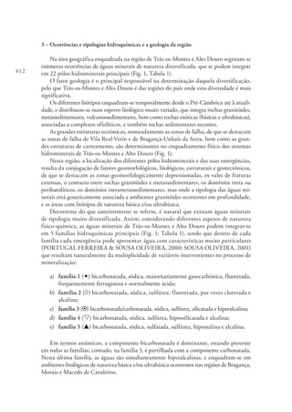 412
3 – Ocorrências e tipologias hidroquímicas e a geologia da região
Na área geográfica enquadrada na região de Trás-os-Montes e Alto Douro registam-se
inúmeras ocorrências de águas minerais de natureza diversificada, que se podem integrar
em 22 pólos hidrominerais principais (Fig. 1, Tabela 1).
O fator geologia é o principal responsável na determinação daquela diversificação,
pelo que Trás-os-Montes e Alto Douro é das regiões do país onde esta diversidade é mais
significativa.
Os diferentes litótipos enquadram-se temporalmente desde o Pré‑Câmbrico até à atuali-
dade, e distribuem-se num espetro litológico muito variado, que integra rochas granitóides,
metassedimentares, vulcanossedimentares, bem como rochas exóticas (básicas e ultrabásicas),
associadas a complexos ofiolíticos, e também rochas sedimentares recentes.
As grandes estruturas tectónicas, nomeadamente as zonas de falha, de que se destacam
as zonas de falha de Vila Real-Verín e de Bragança-Unhais da Serra, bem como as gran-
des estruturas de carreamento, são determinantes no enquadramento físico dos sistemas
hidrominerais de Trás-os-Montes e Alto Douro (Fig. 1).
Nesta região, a localização dos diferentes pólos hidrominerais e das suas emergências,
resulta da conjugação de fatores geomorfológicos, litológicos, estruturais e geotectónicos,
de que se destacam as zonas geomorfologicamente depressionadas, os vales de fraturas
extensas, o contacto entre rochas granitóides e metassedimentares, os domínios intra ou
peribatolíticos, os domínios intrametassedimentares, mas onde a tipologia das águas mi-
nerais está geneticamente associada a ambientes granitóides ocorrentes em profundidade,
e as áreas com litótipos de natureza básica e/ou ultrabásica.
Decorrente do que anteriormente se referiu, é natural que existam águas minerais
de tipologia muito diversificada. Assim, considerando diferentes aspetos de natureza
físico‑química, as águas minerais de Trás-os-Montes e Alto Douro podem integrar-se
em 5 famílias hidroquímicas principais (Fig. 1; Tabela 1), sendo que dentro de cada
família cada emergência pode apresentar água com características muito particulares
(PORTUGAL FERREIRA & SOUSA OLIVEIRA, 2000; SOUSA OLIVEIRA, 2001)
que resultam naturalmente da multiplicidade de variáveis intervenientes no processo de
mineralização:
a) 	 família 1 («) bicarbonatada, sódica, maioritariamente gasocarbónica, fluoretada,
frequentemente ferruginosa e normalmente ácida;
b) 	família 2 (¸) bicarbonatada, sódica, sulfúrea, fluoretada, por vezes cloretada e
alcalina;
c)	 família 3 (¤) bicarbonatada/carbonatada, sódica, sulfúrea, silicatada e hiperalcalina;
d) 	família 4 (s) bicarbonatada, sódica, sulfúrea, hipossilicatada e alcalina;
e) 	 família 5 (p) bicarbonatada, sódica, sulfatada, sulfúrea, hipossalina e alcalina.
Em termos aniónicos, a componente bicarbonatada é dominante, estando presente
em todas as famílias; contudo, na família 3, é partilhada com a componente carbonatada.
Nesta última família, as águas são simultaneamente hiperalcalinas, e enquadram-se em
ambientes litológicos de natureza básica e/ou ultrabásica ocorrentes nas regiões de Bragança,
Morais e Macedo de Cavaleiros.
 