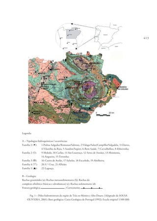 413
Legenda:
A – Tipologias hidroquímicas / ocorrências:
Família 1 («): 	 1‑Pedras Salgadas/Romanas/Sabroso, 2‑Vidago/Salus/Campilho/Salgadela, 3‑Chaves,
	 4‑Vilarelho da Raia, 5‑Sandim/Segirei, 6‑Bem-Saúde, 7‑Carvalhelhos, 8‑Ribeirinha;
Família 2 (¸): 	 9‑Moledo, 10‑Carlão, 11‑São Lourenço, 12‑Seixo de Ansiães, 13‑Moimenta,
	 14‑Angueira, 15‑Terronha;
Família 3 (¤): 	 16‑Castro de Avelãs, 17‑Salselas, 18‑Escarledo, 19‑Abelheira;
Família 4 (s): 	 20‑S.ta
Cruz, 21‑Alfaião;
Família 5 (p): 	 22‑Lagoaça.
B – Geologia:
Rochas granitóides (a); Rochas metassedimentares (b); Rochas do
complexo ofiolítico (básicas e ultrabásicas) (c); Rochas sedimentares (d).
Fratura geológica ; Carreamento p p p
Fig. 1 – Pólos hidrominerais da região de Trás-os-Montes e Alto Douro. (Adaptado de SOUSA
OLIVEIRA, 2001); Base geológica: Carta Geológica de Portugal (1992); Escala original 1:500 000.
 