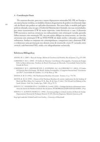 40
4 – Considerações Finais
No contexto descrito, para este e outros depocentros orientados NE-SW, no Araripe e
em outras bacias vizinhas, os modelos clássicos da geometria de grabens em distensão (tipo
vale do Reno) não podem ser aplicados diretamente. Por outro lado, o modelo pull-apart
pode ser afastado, uma vez que o Graben de Palestina não é limitado, nas suas extremidades,
por zonas transcorrentes E-W de maior expressão, como deveria ser o caso. A distensão
NW eocretácea reativou estruturas no embasamento com orientação variada, gerando
falhas normais com orientação NE, ou com rejeito oblíquo ou transcorrente, no caso das
estruturas com orientação E-W ou NNE/NNW, de idade similar e afetando a cobertura
sedimentar. Ambos os conjuntos são contemporâneos, compatíveis com a distensão NW,
e evidenciam uma permutação nos demais eixos de tensões/de strain (Y variando entre
vertical a sub-horizontal NE), ainda a ser adequadamente esclarecida.
Referências Bibliográficas
ASSINE, M. L. (2007) – Bacia do Araripe. Boletim de Geociências da Petrobras, Rio de Janeiro, 15, p. 371-389.
CARDOSO, F. M. C. (2010) – O Graben de Palestina: Contribuição à Estratigrafia e Estrutura do Estágio
Rifte na Bacia doAararipe, Nordeste do Brasil, Dissertação de Mestrado, Universidade Federal do Rio
Grande do Norte.
CARDOSO, F. M. C., JARDIM DE SÁ E. F., SCHERER C. M. S. & CÓRDOBA V. C. (2012) – O Graben
de Palestina (Bacia do Araripe, NE Brasil): Análise Estratigráfica, I Congresso Internacional “Geociências
na CPLP”, Universidade de Coimbra, 12 a 19 de Maio, p. 106.
MATOS, R. M. D. (1992) – The Northeastern Brazilian rift system. Tectonics, 11, p. 776-791.
MATOS, R. M. D. (1999) – History of the Northeast Brazilian rift system: implications for the breakup of
Brazil and West Africa. In: Cameron, N. R., Bate, R. & Clure, V. (eds.). The Oil and Gas Habitats of the
South Atlantic. Geol. Soc. Londn, Spec. Publ., 153, p. 55-73.
PONTE, F. C., HASHIMOTO A. T. & DINO, R. (coords.) (1991) – Geologia das bacias sedimentares meso-
zóicas do interior do Nordeste do Brasil. Rio de Janeiro, PETROBRAS/CENPES/DIVEX/SEBIPE, 278 p.
PONTE, F. C. & PONTE-FILHO, F. C. (1996) – Estrutura geológica e evolução tectônica da Bacia do Araripe.
Departamento Nacional de Produção Mineral, 4º./10º, Distritos Regionais, Relatório Interno, p. 68.
http://glcf.umd.edu/ (Global Land Cover Facility – University of Maryland).
 