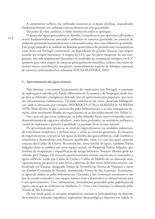 418
À componente sulfúrea (ou sulfatada) associam-se as águas alcalinas, enquadradas
fundamentalmente em ambientes metassedimentares e/ou granitóides.
Do ponto de vista catiónico, o sódio domina em todas as tipologias.
O grupo das águas gasocarbónicas (família 1) manifesta-se por apresentar pH ácido e
ocorre fundamentalmente associado a ambientes de natureza granitóide, no contacto de
ambiente granitóide/metassedimentar e metassedimentar mas com influência granitóide.
Este grupo enquadra-se também no domínio geotectónico do parautóctone transmontano
(caso único em Portugal continental), na dependência de grandes fraturas cuja origem
ascende aos tempos hercínicos. A origem do CO2
, que faz parte integrante da sua com-
posição, tem sido amplamente discutida e os resultados da composição isotópica em δ13
C
apontam para uma origem de natureza principalmente mantélica, embora não sejam de
excluir outras contribuições marginais, nomeadamente a partir de litótipos regionais
de natureza carbonatada e/ou carbonosa (SOUSA OLIVEIRA, 2001).
4 – Aproveitamentos das águas minerais
Não obstante o necessário licenciamento das explorações (em Portugal, a concessão
de exploração é emitida pela Tutela (Ministério da Economia e do Emprego), desde lon-
ga data as diferentes emergências têm sido alvo de aproveitamentos populares, por vezes
em infraestruturas rudimentares. Tal pode constatar-se em vários elementos bibliográfi-
cos, onde se destacam, por exemplo, HENRIQUES (1726) e ALMEIDA & ALMEIDA
(1970). Pode afirmar-se que a maioria dos polos hidrominerais, e as suas emergências na-
turais, estão atualmente ditados ao esquecimento ou ao desconhecimento (ver Tabela 1).
Nos casos em que existe exploração, os polos referidos foram intervencionados com o
desenvolvimento de captações tubulares, como furos profundos, no sentido de melhorar o
caudal de exploração e garantir a qualidade e a proteção deste recurso natural.
Os aproveitamentos situam-se ao nível do engarrafamento em unidades industriais,
do termalismo terapêutico e de bem-estar, e ainda ao nível da geotermia. As situações
de engarrafamento centram-se nas águas da família das gasocarbónicas, onde também o
termalismo é desenvolvido com bastante significado, como é o caso das águas minerais
naturais das Caldas de Chaves. Recentemente, nesta família de águas, também Pedras
Salgadas abriu ao público um novo espaço termal, no Parque de Pedras Salgadas, que
resultou da recuperação e requalificação do antigo balneário. Situação idêntica pode ser
referida para Vidago. Os restantes aproveitamentos termais encontram-se associados a
águas sulfúreas, sendo que Caldas de Carlão e Caldas de Moledo são os elementos mais
representativos; perspetiva-se para breve a abertura de dois novos balneários termais, um
localizado em Vimioso, designado Termas da Terronha (ou Termas de Vimioso), e outro
em Pombal (Carrazeda de Ansiães), denominado Termas de São Lourenço. Atualmente,
as águas de ambos os pólos hidrominerais (Terronha e São Lourenço) encontram-se em
fase de estudo avançado, e nos espaços termais estão a desenvolver-se infraestruturas para
o seu aproveitamento. Usos rudimentares, normalmente praticados pelas populações da
região, são os que se verificam em Abelheira, S.ta
Cruz e São Lourenço (a substituir pelas
Termas de São Lourenço).
De um modo geral, as vocações terapêuticas centram-se principalmente no domínio
da reumática e músculo-esquelética, respiratória, dermatológica e digestiva (ver Tabela 1).
 