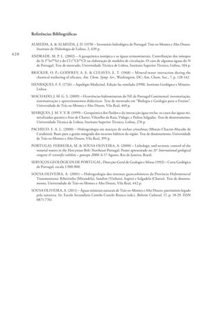 420
Referências Bibliográficas
ALMEIDA, A. & ALMEIDA, J. D. (1970) – Inventário hidrológico de Portugal: Trás‑os‑Montes e Alto Douro.
Instituto de Hidrologia de Lisboa, 2, 639 p.
ANDRADE, M. P. L. (2002) – A geoquímica isotópica e as águas termominerais. Contribuição dos isótopos
do Sr (87
Sr/86
Sr) e do Cl (37
Cl/35
Cl) na elaboração de modelos de circulação. O caso de algumas águas do N
de Portugal. Tese de mestrado, Universidade Técnica de Lisboa, Instituto Superior Técnico, Lisboa, 104 p.
BRICKER, O. P.; GODFREY, A. E. & CLEAVES, E. T. (1968) – Mineral-water interaction during the
chemical wathering of silicates. Am. Chem. Symp. Ser., Washington, DC: Am. Chem. Soc., 7, p. 128-142.
HENRIQUES, F. F. (1726) – Aquilégio Medicinal. Edição fac-similada (1998). Instituto Geológico e Mineiro.
Lisboa.
MACHADO, J. M. G. S. (2009) – Ocorrências hidrominerais do NE de Portugal Continental: inventariação,
sistematização e aproveitamentos didácticos. Tese de mestrado em “Biologia e Geologia para o Ensino”.
Universidade de Trás-os-Montes e Alto Douro, Vila Real, 469 p.
MARQUES, J. M. V. V. B. (1999) – Geoquímica dos fluídos e da interacção água-rocha: os casos das águas mi-
neralizadas quentes e frias de Chaves, Vilarelho da Raia, Vidago, e Pedras Salgadas. Tese de doutoramento,
Universidade Técnica de Lisboa, Instituto Superior Técnico, Lisboa, 276 p.
PACHECO, F. A. L. (2000) – Hidrogeologia em maciços de rochas cristalinas (Morais-Chacim-Macedo de
Cavaleiros). Bases para a gestão integrada dos recursos hídricos da região. Tese de doutoramento, Universidade
de Trás-os-Montes e Alto Douro, Vila Real, 395 p.
PORTUGAL FERREIRA, M. & SOUSA OLIVEIRA, A. (2000) – Lithologic and tectonic control of the
mineral waters in the Hercynian Belt: Northeast Portugal. Poster apresentado no 31st
International geological
congress & scientific exhibits – geoexpo 2000. 6-17 Agosto, Rio de Janeiro, Brasil.
SERVIÇOS GEOLÓGICOS DE PORTUGAL, Direcção-Geral de Geologia e Minas (1992) – Carta Geológica
de Portugal, escala 1:500 000.
SOUSA OLIVEIRA, A. (2001) – Hidrogeologia dos sistemas gasocarbónicos da Província Hidromineral
Transmontana: Ribeirinha (Mirandela), Sandim (Vinhais), Segirei e Salgadela (Chaves). Tese de doutora-
mento, Universidade de Trás-os-Montes e Alto Douro, Vila Real, 442 p.
SOUSA OLIVEIRA, A. (2011) – Águas minerais naturais de Trás-os-Montes e Alto Douro: património legado
pela natureza. In: Escola Secundária Camilo Castelo Branco (eds.). Boletim Cultural, 17, p. 18-29. ISSN
0871-7761
 