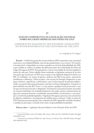 ANÁLISE COMPARATIVA DA LEGISLAÇÃO NACIONAL
SOBRE RECURSOS HÍDRICOS NOS PAÍSES DA CPLP
COMPARATIVE ANALYSIS OF THE NATIONAL LEGISLATION
ON WATER RESOURCES IN THE COUNTRIES OF THE CPLP
A. I. Andrade1
& T. Y. Stigter2
Resumo – A deficiente gestão dos recursos hídricos (RH) é apontada como a principal
razão para a sua indisponibilidade, mais do que propriamente a sua escassez. No entanto,
é incontornável a disparidade em termos mundiais ao nível da disponibilidade dos RH,
o que também se verifica no âmbito dos diferentes países da Comunidade dos Países de
Língua Portuguesa (CPLP). Nesta perspetiva, é clara a necessidade de uma base legislativa
dentro de cada país. Neste trabalho foram analisadas as legislações nacionais de seis dos
oito países que constituem a CPLP, para os quais existe legislação disponível relativa aos
RH. As realidades, em termos de gestão e políticas dos RH nestes países, apresentam
semelhanças e diferenças. Todos os países, com exceção de Portugal, designaram as suas
águas interiores, superficiais e subterrâneas, como exclusivamente do domínio público,
sendo a sua gestão feita maioritariamente com base nas bacias hidrográficas. Em geral, os
países definem usos dos RH “livres”, i.e. não sujeitos a qualquer licença/concessão, e usos
em que essa licença/concessão é obrigatória. Os primeiros estão genericamente associados
ao consumo individual e de atividades domésticas. Em todos os países o abastecimento de
água para consumo humano é considerado uma prioridade, encontrando-se a sua prote-
ção e controlo de qualidade legisladas. A legislação Portuguesa apresenta uma extensa lista
de objetivos ambientais e de programas de medidas para os alcançar. Todos os países da
CPLP demonstram preocupação com a poluição dos RH, legislando atividades interditas
e medidas de prevenção e controlo, bem como a responsabilidade do poluidor.
Palavras-chave – Legislação; Recursos hídricos; Usos; Proteção; Países da CPLP
1
  Centro de Geofísica, Univ. de Coimbra, Obs. Astron., Almas de Freire, 3040-004 Coimbra, Portugal;
aandrade@ci.uc.pt
2
  Centro de Geo-Sistemas/CVRM, Inst. Sup. Técnico, Av. Rovisco Pais, 1049-001 Lisboa, Portugal;
tibor.stigter@ist.utl.pt
43
 