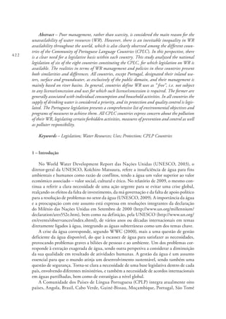 422
Abstract – Poor management, rather than scarcity, is considered the main reason for the
unavailability of water resources (WR). However, there is an inevitable inequality in WR
availability throughout the world, which is also clearly observed among the different coun-
tries of the Community of Portuguese Language Countries (CPLC). In this perspective, there
is a clear need for a legislative basis within each country. This study analyzed the national
legislation of six of the eight countries constituting the CPLC, for which legislation on WR is
available. The realities in terms of WR management and policies in these countries present
both similarities and differences. All countries, except Portugal, designated their inland wa-
ters, surface and groundwater, as exclusively of the public domain, and their management is
mainly based on river basins. In general, countries define WR uses as “ free”, i.e. not subject
to any license/concession and uses for which such license/concession is required. The former are
generally associated with individual consumption and household activities. In all countries the
supply of drinking water is considered a priority, and its protection and quality control is legis-
lated. The Portuguese legislation presents a comprehensive list of environmental objectives and
programs of measures to achieve them. All CPLC countries express concern about the pollution
of their WR, legislating certain forbidden activities, measures of prevention and control as well
as polluter responsibility.
Keywords – Legislation; Water Resources; Uses; Protection; CPLP Countries
1 – Introdução
No World Water Development Report das Nações Unidas (UNESCO, 2003), o
diretor-geral da UNESCO, Koïchiro Matsuura, refere a insuficiência de água para fins
ambientais e humanos como razão de conflitos, tendo a água um valor superior ao valor
económico associado – valor social, cultural e ético. No relatório de 2009, o mesmo con-
tinua a referir a clara necessidade de uma ação urgente para se evitar uma crise global,
realçando os efeitos da falta de investimento, da má governação e da falta de apoio político
para a resolução de problemas no setor da água (UNESCO, 2009). A importância da água
e a preocupação com este assunto está expressa em resoluções integrantes da declaração
do Milénio das Nações Unidas em Setembro de 2000 (http://www.un.org/millennium/
declaration/ares552e.htm), bem como na definição, pela UNESCO (http://www.un.org/
en/events/observances/index.shtml), de vários anos ou décadas internacionais em temas
diretamente ligados à água, integrando as águas subterrâneas como um dos temas chave.
A crise da água corresponde, segundo WWC (2000), mais a uma questão de gestão
deficiente da água disponível, do que à escassez de água para satisfazer as necessidades,
provocando problemas graves a biliões de pessoas e ao ambiente. Um dos problemas cor-
responde à extração exagerada de água, sendo outra perspetiva a considerar a diminuição
da sua qualidade em resultado de atividades humanas. A gestão da água é um assunto
essencial para que o mundo atinja um desenvolvimento sustentável, sendo também uma
questão de segurança. Torna-se clara a necessidade de uma base legislativa dentro de cada
país, envolvendo diferentes ministérios, e também a necessidade de acordos internacionais
em águas partilhadas, bem como de estratégias a nível global.
A Comunidade dos Países de Língua Portuguesa (CPLP) integra atualmente oito
países, Angola, Brasil, Cabo Verde, Guiné-Bissau, Moçambique, Portugal, São Tomé
 