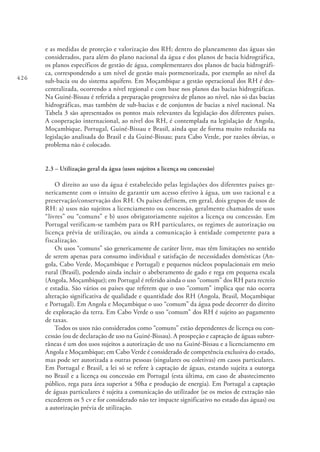 426
e as medidas de proteção e valorização dos RH; dentro do planeamento das águas são
considerados, para além do plano nacional da água e dos planos de bacia hidrográfica,
os planos específicos de gestão de água, complementares dos planos de bacia hidrográfi-
ca, correspondendo a um nível de gestão mais pormenorizada, por exemplo ao nível da
sub-bacia ou do sistema aquífero. Em Moçambique a gestão operacional dos RH é des-
centralizada, ocorrendo a nível regional e com base nos planos das bacias hidrográficas.
Na Guiné-Bissau é referida a preparação progressiva de planos ao nível, não só das bacias
hidrográficas, mas também de sub-bacias e de conjuntos de bacias a nível nacional. Na
Tabela 3 são apresentados os pontos mais relevantes da legislação dos diferentes países.
A cooperação internacional, ao nível dos RH, é contemplada na legislação de Angola,
Moçambique, Portugal, Guiné-Bissau e Brasil, ainda que de forma muito reduzida na
legislação analisada do Brasil e da Guiné-Bissau; para Cabo Verde, por razões óbvias, o
problema não é colocado.
2.3 – Utilização geral da água (usos sujeitos a licença ou concessão)
O direito ao uso da água é estabelecido pelas legislações dos diferentes países ge-
nericamente com o intuito de garantir um acesso efetivo à água, um uso racional e a
preservação/conservação dos RH. Os países definem, em geral, dois grupos de usos de
RH: a) usos não sujeitos a licenciamento ou concessão, geralmente chamados de usos
“livres” ou “comuns” e b) usos obrigatoriamente sujeitos a licença ou concessão. Em
Portugal verificam-se também para os RH particulares, os regimes de autorização ou
licença prévia de utilização, ou ainda a comunicação à entidade competente para a
fiscalização.
Os usos “comuns” são genericamente de caráter livre, mas têm limitações no sentido
de serem apenas para consumo individual e satisfação de necessidades domésticas (An-
gola, Cabo Verde, Moçambique e Portugal) e pequenos núcleos populacionais em meio
rural (Brasil), podendo ainda incluir o abeberamento de gado e rega em pequena escala
(Angola, Moçambique); em Portugal é referido ainda o uso “comum” dos RH para recreio
e estadia. São vários os países que referem que o uso “comum” implica que não ocorra
alteração significativa de qualidade e quantidade dos RH (Angola, Brasil, Moçambique
e Portugal). Em Angola e Moçambique o uso “comum” da água pode decorrer do direito
de exploração da terra. Em Cabo Verde o uso “comum” dos RH é sujeito ao pagamento
de taxas.
Todos os usos não considerados como “comuns” estão dependentes de licença ou con-
cessão (ou de declaração de uso na Guiné-Bissau). A prospeção e captação de águas subter-
râneas é um dos usos sujeitos a autorização de uso na Guiné-Bissau e a licenciamento em
Angola e Moçambique; em Cabo Verde é considerado de competência exclusiva do estado,
mas pode ser autorizada a outras pessoas (singulares ou coletivas) em casos particulares.
Em Portugal e Brasil, a lei só se refere à captação de águas, estando sujeita a outorga
no Brasil e a licença ou concessão em Portugal (esta última, em caso de abastecimento
público, rega para área superior a 50ha e produção de energia). Em Portugal a captação
de águas particulares é sujeita a comunicação do utilizador (se os meios de extração não
excederem os 5 cv e for considerado não ter impacte significativo no estado das águas) ou
a autorização prévia de utilização.
 