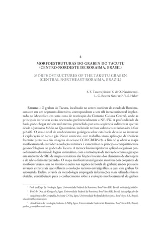 MORFOESTRUTURAS DO GRABEN DO TACUTU
(CENTRO-NORDESTE DE RORAIMA, BRASIL)
MORPHOSTRUCTURES OF THE TAKUTU GRABEN
(CENTRAL NORTHEAST RORAIMA, BRAZIL)
S. S. Tavares Júnior1
, S. de O. Nascimento2
,
L. C. Beserra Neta3
& P. Y. S. Hahn4
Resumo – O graben do Tacutu, localizado no centro-nordeste do estado de Roraima,
consiste em um segmento distensivo, correspondente a um rift intracontinental implan-
tado no Mesozóico em uma zona de reativação do Cinturão Guiana Central, onde as
principais estruturas estão orientadas preferencialmente a NE-SW. A profundidade da
bacia pode chegar até sete mil metros, preenchida por uma seqüência sedimentar que vai
desde o Jurássico Médio ao Quaternário, incluindo termos vulcânicos relacionados à fase
pré-rift. O atual nível de conhecimento geológico sobre esta bacia deve-se ao interesse
à exploração de óleo e gás. Neste contexto, este trabalho visou aplicação de técnicas
fotointerpretativas em imagens do sensor CCD/CBERS2B, a fim de se obter o mapa
morfoestrutural, entender a evolução tectônica e caracterizar os principais compartimentos
geomorfológicos do graben do Tacutu. A técnica fotointerpretativa aplicada seguiu os pro-
cedimentos do método lógico sistemático, com a introdução de inovações como a geração
em ambiente de SIG de mapas temáticos das feições lineares dos elementos de drenagem
e de relevo fotointerpretadas. O mapa morfoestrutural gerado mostrou dois conjuntos de
morfoestruturas, um no interior e outro nas regiões de borda do graben; ambos possuem
arranjos estruturais que refletem a evolução tectono-estratigráfica, a qual este graben foi
submetido. Enfim, através da metodologia empregada informações mais refinadas foram
obtidas, contribuindo para o conhecimento sobre a evolução morfoestrutural do graben
1
  Prof. do Dep. de Geologia, Igeo, Universidade Federal de Roraima, Boa Vista-RR, Brasil; stelio@dgl.ufrr.br
2
  Prof. do Dep. de Geografia, Igeo, Universidade Federal de Roraima, Boa Vista-RR, Brasil; luiza@dgr.ufrr.br
3
  Acadêmico de Geografia, bolsista CNPq, Igeo, Universidade Federal de Roraima, Boa Vista-RR, Brasil;
silasoliv@hotmail.com
4
  Acadêmico de Geologia, bolsista CNPq, Igeo, Universidade Federal de Roraima, Boa Vista-RR, Brasil;
pedro_yure@hotmail.com
4
 