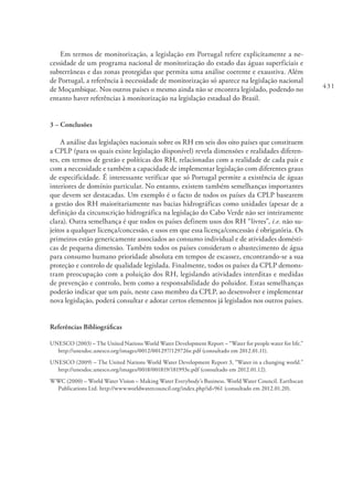 431
Em termos de monitorização, a legislação em Portugal refere explicitamente a ne-
cessidade de um programa nacional de monitorização do estado das águas superficiais e
subterrâneas e das zonas protegidas que permita uma análise coerente e exaustiva. Além
de Portugal, a referência à necessidade de monitorização só aparece na legislação nacional
de Moçambique. Nos outros países o mesmo ainda não se encontra legislado, podendo no
entanto haver referências à monitorização na legislação estadual do Brasil.
3 – Conclusões
A análise das legislações nacionais sobre os RH em seis dos oito países que constituem
a CPLP (para os quais existe legislação disponível) revela dimensões e realidades diferen-
tes, em termos de gestão e políticas dos RH, relacionadas com a realidade de cada país e
com a necessidade e também a capacidade de implementar legislação com diferentes graus
de especificidade. É interessante verificar que só Portugal permite a existência de águas
interiores de domínio particular. No entanto, existem também semelhanças importantes
que devem ser destacadas. Um exemplo é o facto de todos os países da CPLP basearem
a gestão dos RH maioritariamente nas bacias hidrográficas como unidades (apesar de a
definição da circunscrição hidrográfica na legislação do Cabo Verde não ser inteiramente
clara). Outra semelhança é que todos os países definem usos dos RH “livres”, i.e. não su-
jeitos a qualquer licença/concessão, e usos em que essa licença/concessão é obrigatória. Os
primeiros estão genericamente associados ao consumo individual e de atividades domésti-
cas de pequena dimensão. Também todos os países consideram o abastecimento de água
para consumo humano prioridade absoluta em tempos de escassez, encontrando-se a sua
proteção e controlo de qualidade legislada. Finalmente, todos os países da CPLP demons-
tram preocupação com a poluição dos RH, legislando atividades interditas e medidas
de prevenção e controlo, bem como a responsabilidade do poluidor. Estas semelhanças
poderão indicar que um país, neste caso membro da CPLP, ao desenvolver e implementar
nova legislação, poderá consultar e adotar certos elementos já legislados nos outros países.
Referências Bibliográficas
UNESCO (2003) – The United Nations World Water Development Report – “Water for people water for life.”
http://unesdoc.unesco.org/images/0012/001297/129726e.pdf (consultado em 2012.01.11).
UNESCO (2009) – The United Nations World Water Development Report 3, “Water in a changing world.”
http://unesdoc.unesco.org/images/0018/001819/181993e.pdf (consultado em 2012.01.12).
WWC (2000) – World Water Vision – Making Water Everybody’s Business. World Water Council. Earthscan
Publications Ltd. http://www.worldwatercouncil.org/index.php?id=961 (consultado em 2012.01.20).
 