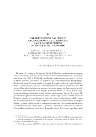 CARACTERIZAÇÃO DAS FEIÇÕES
GEOMORFOLÓGICAS DA PAISAGEM
DA SERRA DO TEPEQUÉM
(NORTE DE RORAIMA, BRASIL)
CHARACTERIZATION OF THE
LANDSCAPE GEOMORPHOLOGICAL
FEATURES OF THE TEPEQUÉM MOUNTAIN
(NORTH RORAIMA, BRAZIL)
L. C. Beserra Neta1
, F. A. Nascimento2
& S. S. Tavares Júnior3
Resumo – As paisagens do norte do Estado de Roraima constituem um panorama
único na Amazônia brasileira. Neste cenário se destacam relevos tabulares, que podem
atingir cerca de 2.800 m de altitudes, conhecidos regionalmente por tepuis, a exemplo
do Monte Roraima. Estes relevos são elaborados em rochas sedimentares do Supergrupo
Roraima, de idade Paleoproterozóica. A serra do Tepequém (objeto de estudo) é referen-
ciada, na literatura atual, como uma estrutura tabular com altitudes máximas de até 1.100
metros. O estudo se fundamenta no mapeamento de feições morfoestruturais, através
de técnicas fotointerpretativas em imagens de sensores remotos, a fim de melhor carac-
terizar as feições geomorfológicas, que formam a paisagem da serra do Tepequém. Os
procedimentos aplicados foram análises mono e estereoscópica, para o reconhecimento de
elementos naturais (relevo e drenagem), através da caracterização das propriedades textu-
rais. Os elementos texturais foram integrados via técnicas de processamento de imagens
digitais e geraram produtos como os mapas morfoestruturais e de relevo combinados com
Modelo Numérico de Terreno (MNT), referente à altimetria e inclinação de vertentes.
Estes produtos confirmam a ocorrência de variadas formas de relevo no topo da serra do
1
  Profa. do Dep. Geografia, IGEO, Universidade Federal de Roraima, Boa Vista-RR, Brasil; luiza@dgr.ufrr.br
2
  Discente do Programa de Pós-Graduação de Geografia, Universidade Federal de Roraima, Boa Vista,
RR, Brasil; franzmiller@hotmail.com
3
  Prof. do Dep. Geologia, IGEO, Universidade Federal de Roraima, Boa Vista-RR, Brasil; stelio@dgl.ufrr.br
44
 