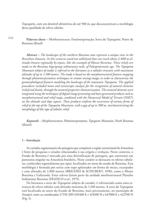 436
Tepequém, com um desnível altimétrico de até 500 m, que descaracterizam a morfologia
desta qualidade de relevo tabular.
Palavras-chave – Morfoestruturas; Fotointerpretação; Serra do Tepequém; Norte de
Roraima (Brasil)
Abstract – The landscapes of the northern Roraima state represent a unique view in the
Brazilian Amazon. In this scenario stand out tableland that can reach about 2.800 m al-
titudes known regionally by tepuis, like the example of Mount Roraima. These reliefs are
made in the Roraima Supergroup sedimentary rocks, of Paleoproterozoic age. The Tepequém
Mountain (object of study) is referred in the literature as a tabular structure with maximum
altitudes of up to 1.100 meters. The study is based on the morphostructural features mapping
through photointerpretatives techniques in remote sensing images in order to characterize the
geomorphological features modeling the landscape of the mountain Tepequém. The applied
procedures included mono and stereoscopic analysis for the recognition of natural elements
(relief and drain), through the textural properties characterization. The textural elements were
integrated using the techniques of digital image processing and have generated products such as
morphostructural and relief maps, combined with the Numerical Model of Terrain (NMT)
on the altitude and slope aspects. These products confirm the occurrence of various forms of
relief at the top of the Tepequém Mountain, with a gap of up to 500 m, mischaracterizing the
morphology of this type of tabular relief.
Keywords – Morphostructures; Photointerpretation; Tepequém Mountain; North Roraima
(Brazil)
1 – Introdução
As variadas segmentações de paisagens que compõem a região setentrional da Amazônia
é fonte de pesquisas e estudos relacionados à sua origem e evolução. Neste contexto, o
Estado de Roraima é marcado por uma diversificação de paisagens, que constroem um
panorama singular na Amazônia brasileira. Neste cenário se destacam os relevos tabula-
res, conhecidos regionalmente por tepui, localizados no norte do estado de Roraima. Esta
morfologia é formada por serras com topo aplainados em forma de mesas, escarpados
e com altitudes de 2.800 metros (BRICEÑO & SCHUBERT, 1990), como o Monte
Roraima e Uafaranda. Estes relevos fazem parte da unidade morfoestrutural Planalto
Sedimentar Roraima (FRANCO et al., 1975).
Na literatura a serra do Tepequém (objeto de estudo), é referenciada como uma es-
trutura de relevo tabular com altitudes máximas de 1.100 metros. A serra do Tepequém
está localizada no norte do Estado de Roraima, mais precisamente, no município de
Amajarí, entre as coordenadas UTM 20N 635460 E e 414500 N e 647000 E e 422700 N
(Fig. 1).
 