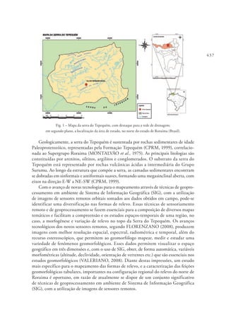 437
Fig. 1 – Mapa da serra do Tepequém, com destaque para a rede de drenagem;
em segundo plano, a localização da área de estudo, no norte do estado de Roraima (Brasil).
Geologicamente, a serra do Tepequém é sustentada por rochas sedimentares de idade
Paleoproterozóico, representadas pela Formação Tepequém (CPRM, 1999), correlacio-
nada ao Supergrupo Roraima (MONTALVÃO et al., 1975). As principais litologias são
constituídas por arenitos, siltitos, argilitos e conglomerados. O substrato da serra do
Tepequém está representado por rochas vulcânicas ácidas a intermediária do Grupo
Surumu. Ao longo da estrutura que compõe a serra, as camadas sedimentares encontram
se dobradas em sinformais e antiformais suaves, formando uma megasinclinal aberta, com
eixos na direção E-W a NE-SW (CPRM, 1999).
Com o avanço de novas tecnologias para o mapeamento através de técnicas de geopro-
cessamento em ambiente de Sistema de Informação Geográfica (SIG), com a utilização
de imagens de sensores remotos orbitais somados aos dados obtidos em campo, pode-se
identificar uma diversificação nas formas de relevo. Essas técnicas de sensoriamento
remoto e de geoprocessamento se fazem essenciais para a composição de diversos mapas
temáticos e facilitam a compreensão e os estudos espaços-temporais de uma região, no
caso, a morfogênese e variação de relevo no topo da Serra do Tepequém. Os avanços
tecnológicos dos novos sensores remotos, segundo FLORENZANO (2008), produzem
imagens com melhor resolução espacial, espectral, radiométrica e temporal, além do
recurso estereoscópico, que permitem ao geomorfólogo mapear, medir e estudar uma
variedade de fenômenos geomorfológicos. Esses dados permitem visualizar o espaço
geográfico em três dimensões e, com o uso de SIG, obter, de forma automática, variáveis
morfométricas (altitude, declividade, orientação de vertentes etc.) que são essenciais nos
estudos geomorfológicos (VALERIANO, 2008). Diante destas impressões, um estudo
mais específico para o mapeamento das formas de relevo, e a caracterização das feições
geomorfológicas tabulares, importantes na configuração regional do relevo do norte de
Roraima é oportuno, em razão de atualmente se dispor de um conjunto significativo
de técnicas de geoprocessamento em ambiente de Sistema de Informação Geográfica
(SIG), com a utilização de imagens de sensores remotos.
 