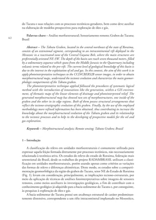 42
do Tacutu e suas relações com os processos tectônicos geradores, bem como deve auxiliar
na elaboração de modelos prospectivos para exploração de óleo e gás.
Palavras-chave – Análise morfoestrutural; Sensoriamento remoto; Graben do Tacutu;
Brasil
Abstract – The Takutu Graben, located in the central-northeast of the state of Roraima,
consists of an extensional segment, corresponding to an intracontinental rift deployed in the
Mesozoic in a reactivated zone of the Central Guyana Belt, where the main structures are
preferentially oriented NE-SW. The depth of the basin can reach seven thousand meters, filled
by a sedimentary sequence which spans from the Middle Jurassic to the Quaternary including
volcanic terms related to the pre-rift. The current level of geological knowledge of this basin is
due to the interest in the exploitation of oil and gas. In this context, the aim of this work is to
apply photointerpretative techniques to the CCD/CBERS2B sensor images, in order to obtain
morphostructural maps, understand the tectonic evolution and characterize the main geomor-
phologic compartments of the Takutu graben.
The photointerpretative technique applied followed the procedures of systematic logical
method with the introduction of innovations like the generation, within a GIS environ-
ment, of thematic maps of the linear elements of drainage and photointerpreted relief. The
generated morphostructural map has showed two sets of morphostructures, one inside of the
graben and the other in its edge regions. Both of them possess structural arrangements that
reflect the tectono-stratigraphic evolution of this graben. Finally, by the use of the employed
methodology more refined information has been obtained, thus contributing to increase the
knowledge about the morphostructural evolution of the Takutu graben and its relationship
to the tectonic processes and to help in the developing of prospective models for the oil and
gas exploration.
Keywords – Morphostructural analysis; Remote sensing; Takutu Graben; Brazil
1 – Introdução
A classificação do relevo em unidades morfoestruturais é comumente utilizada para
expressar aquela feição formada diretamente por processos tectônicos, não necessariamente
relacionada à tectônica ativa. Os estudos do relevo do estado de Roraima, federação mais
setentrional do Brasil, desde os trabalhos do projeto RADAMBRASIL utilizam a classi-
ficação em unidades morfoestruturais, porém usando apenas como critérios as variações
das formas de relevo e diferenças altimétricas. Deste modo, os estudos sobre a comparti-
mentação geomorfológica da região do graben do Tacutu, setor NE do Estado de Roraima
(Fig. 1), levam em consideração, principalmente, as implicações tectono-estruturais, por
meio da aplicação de técnicas de análises fotointerpretativas sobre imagens de sensores
remotos, como meios auxiliares às investigações geológicas, a fim de contribuir com o
conhecimento geológico já adquirido para a bacia sedimentar do Tacutu e, por conseguinte,
às pesquisas à exploração de óleo e gás.
A bacia sedimentar do Tacutu possui um arcabouço estrutural de caráter predominan-
temente distensivo, correspondente a um rifte intracontinetal implantado no Mesozóico,
 