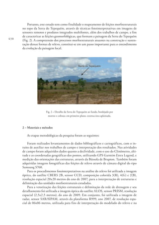 438
Portanto, este estudo tem como finalidade o mapeamento de feições morfoestruturais
no topo da Serra do Tepequém, através de técnicas fotointerpretativas em imagens de
sensores remotos e produtos integrados multifontes, além dos trabalhos de campo, a fim
de caracterizar as feições geomorfológicas, que formam a paisagem da Serra do Tepequém
(Fig. 2). A compreensão dos processos morfoestruturais atuantes na construção e susten-
tação dessas formas de relevo, constitui-se em um passo importante para o entendimento
da evolução da paisagem local.
Fig. 2 – Detalhe da Serra do Tepequém ao fundo, bordejado por
morros e colinas; em primeiro plano, extensa área aplainada.
2 – Materiais e métodos
As etapas metodológicas da pesquisa foram as seguintes:
Foram realizados levantamentos de dados bibliográficos e cartográficos, com o in-
tuito de auxiliar nos trabalhos de campo e interpretação dos resultados. Nas atividades
de campo foram adquiridos dados quanto a declividade, com o uso do Clinômetro, alti-
tude e as coordenadas geográficas dos pontos, utilizando GPS Garmim Etrex Legend, e
medição das orientações das estruturas, através da Bússola de Brupton. Também foram
adquiridas imagens fotográficas das feições de relevo através de câmara digital do tipo
Samsung S760.
Para os procedimentos fotointerpretativos na análise do relevo foi utilizada a imagem
óptica, do satélite CBERS 2B, sensor CCD, composição colorida 3(R), 4(G) e 2(B),
resolução espacial 20x20 metros do ano de 2007, para a interpretação de estruturas e
delimitação das unidades morfoestruturais estudadas.
Para a vetorização das feições estruturais e delimitação da rede de drenagem e seu
detalhamento foi utilizada a imagem óptica do satélite ALOS, sensor PRISM, resolução
espacial (2,5x2,5 metros), do ano de 2009. Em conjunto, foi utilizada a imagem de
radar, sensor SAR/SIPAM, através da plataforma R999, ano 2007, de resolução espa-
cial de 06x06 metros, utilizada para fins de interpretação do modelado do relevo e na
 