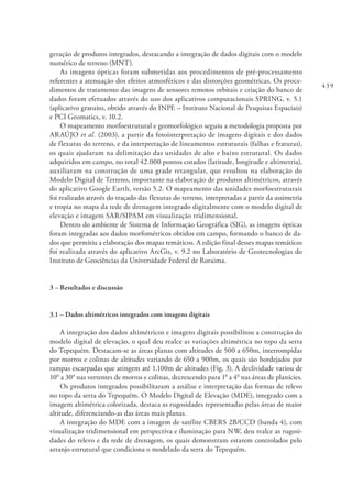 439
geração de produtos integrados, destacando a integração de dados digitais com o modelo
numérico de terreno (MNT).
As imagens ópticas foram submetidas aos procedimentos de pré-processamento
referentes a atenuação dos efeitos atmosféricos e das distorções geométricas. Os proce-
dimentos de tratamento das imagens de sensores remotos orbitais e criação do banco de
dados foram efetuados através do uso dos aplicativos computacionais SPRING, v. 5.1
(aplicativo gratuito, obtido através do INPE – Instituto Nacional de Pesquisas Espaciais)
e PCI Geomatics, v. 10.2.
O mapeamento morfoestrutural e geomorfológico seguiu a metodologia proposta por
ARAÚJO et al. (2003), a partir da fotointerpretação de imagens digitais e dos dados
de flexuras do terreno, e da interpretação de lineamentos estruturais (falhas e fraturas),
os quais ajudaram na delimitação das unidades de alto e baixo estrutural. Os dados
adquiridos em campo, no total 42.000 pontos cotados (latitude, longitude e altimetria),
auxiliaram na construção de uma grade retangular, que resultou na elaboração do
Modelo Digital de Terreno, importante na elaboração de produtos altimétricos, através
do aplicativo Google Earth, versão 5.2. O mapeamento das unidades morfoestruturais
foi realizado através do traçado das flexuras do terreno, interpretadas a partir da assimetria
e tropia no mapa da rede de drenagem integrado digitalmente com o modelo digital de
elevação e imagem SAR/SIPAM em visualização tridimensional.
Dentro do ambiente de Sistema de Informação Geográfica (SIG), as imagens ópticas
foram integradas aos dados morfométricos obtidos em campo, formando o banco de da-
dos que permitiu a elaboração dos mapas temáticos. A edição final desses mapas temáticos
foi realizada através do aplicativo ArcGis, v. 9.2 no Laboratório de Geotecnologias do
Instituto de Geociências da Universidade Federal de Roraima.
3 – Resultados e discussão
3.1 – Dados altimétricos integrados com imagens digitais
A integração dos dados altimétricos e imagens digitais possibilitou a construção do
modelo digital de elevação, o qual deu realce as variações altimétrica no topo da serra
do Tepequém. Destacam-se as áreas planas com altitudes de 500 a 650m, interrompidas
por morros e colinas de altitudes variando de 650 a 900m, os quais são bordejados por
rampas escarpadas que atingem até 1.100m de altitudes (Fig. 3). A declividade variou de
100
a 300
nas vertentes de morros e colinas, decrescendo para 10
a 40
nas áreas de planícies.
Os produtos integrados possibilitaram a análise e interpretação das formas de relevo
no topo da serra do Tepequém. O Modelo Digital de Elevação (MDE), integrado com a
imagem altimétrica colorizada, destaca as rugosidades representadas pelas áreas de maior
altitude, diferenciando-as das áreas mais planas.
A integração do MDE com a imagem de satélite CBERS 2B/CCD (banda 4), com
visualização tridimensional em perspectiva e iluminação para NW, deu realce as rugosi-
dades do relevo e da rede de drenagem, os quais demonstram estarem controlados pelo
arranjo estrutural que condiciona o modelado da serra do Tepequém.
 