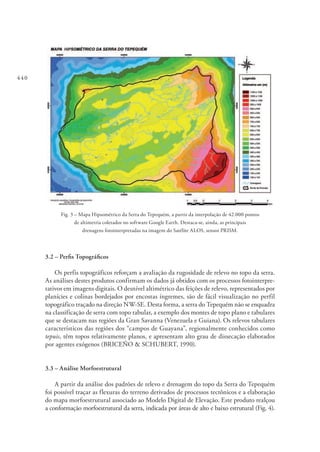 440
Fig. 3 – Mapa Hipsométrico da Serra do Tepequém, a partir da interpolação de 42.000 pontos
de altimetria coletados no software Google Earth. Destaca-se, ainda, as principais
drenagens fotointerpretadas na imagem do Satélite ALOS, sensor PRISM.
3.2 – Perfis Topográficos
Os perfis topográficos reforçam a avaliação da rugosidade de relevo no topo da serra.
As análises destes produtos confirmam os dados já obtidos com os processos fotointerpre-
tativos em imagens digitais. O desnível altimétrico das feições de relevo, representados por
planícies e colinas bordejados por encostas íngremes, são de fácil visualização no perfil
topográfico traçado na direção NW-SE. Desta forma, a serra do Tepequém não se enquadra
na classificação de serra com topo tabular, a exemplo dos montes de topo plano e tabulares
que se destacam nas regiões da Gran Savanna (Venezuela e Guiana). Os relevos tabulares
característicos das regiões dos “campos de Guayana”, regionalmente conhecidos como
tepuis, têm topos relativamente planos, e apresentam alto grau de dissecação elaborados
por agentes exógenos (BRICEÑO & SCHUBERT, 1990).
3.3 – Análise Morfoestrutural
A partir da análise dos padrões de relevo e drenagem do topo da Serra do Tepequém
foi possível traçar as flexuras do terreno derivados de processos tectônicos e a elaboração
do mapa morfoestrutural associado ao Modelo Digital de Elevação. Este produto realçou
a conformação morfoestrutural da serra, indicada por áreas de alto e baixo estrutural (Fig. 4).
 