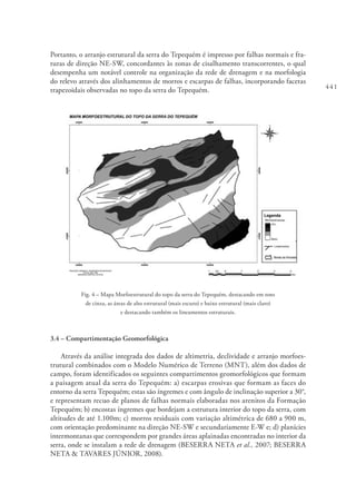 441
Portanto, o arranjo estrutural da serra do Tepequém é impresso por falhas normais e fra-
turas de direção NE-SW, concordantes às zonas de cisalhamento transcorrentes, o qual
desempenha um notável controle na organização da rede de drenagem e na morfologia
do relevo através dos alinhamentos de morros e escarpas de falhas, incorporando facetas
trapezoidais observadas no topo da serra do Tepequém.
Fig. 4 – Mapa Morfoestrutural do topo da serra do Tepequém, destacando em tons
de cinza, as áreas de alto estrutural (mais escuro) e baixo estrutural (mais claro)
e destacando também os lineamentos estruturais.
3.4 – Compartimentação Geomorfológica
Através da análise integrada dos dados de altimetria, declividade e arranjo morfoes-
trutural combinados com o Modelo Numérico de Terreno (MNT), além dos dados de
campo, foram identificados os seguintes compartimentos geomorfológicos que formam
a paisagem atual da serra do Tepequém: a) escarpas erosivas que formam as faces do
entorno da serra Tepequém; estas são íngremes e com ângulo de inclinação superior a 30°,
e representam recuo de planos de falhas normais elaboradas nos arenitos da Formação
Tepequém; b) encostas íngremes que bordejam a estrutura interior do topo da serra, com
altitudes de até 1.100m; c) morros residuais com variação altimétrica de 680 a 900 m,
com orientação predominante na direção NE-SW e secundariamente E-W e; d) planícies
intermontanas que correspondem por grandes áreas aplainadas encontradas no interior da
serra, onde se instalam a rede de drenagem (BESERRA NETA et al., 2007; BESERRA
NETA & TAVARES JÚNIOR, 2008).
 