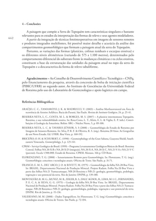 442
4 – Conclusões
A paisagem que compõe a Serra do Tepequém tem características singulares e bastante
relevantes para os estudos da interpretação das formas de relevo e seus agentes modeladores.
A partir da integração de técnicas fotointerpretativas em imagens de sensores remotos
e produtos integrados multifontes, foi possível maior detalhe e acurácia da análise dos
compartimentos geomorfológico que formam a paisagem atual da serra do Tepequém.
Portanto, as variações das formas (planícies, colinas residuais e escarpas erosivas) e
os diferentes níveis altimétricos (variando de 575 a 1.100 metros), determinados pelo
comportamento diferencial do substrato frente às mudanças climáticas e os ciclos erosivos,
constituem a base da estruturação das unidades da paisagem atual no topo da serra do
Tepequém e a descaracteriza da forma de relevo tabuliforme.
Agradecimentos – Ao Conselho de Desenvolvimento Científico e Tecnológico – CNPq,
pelo financiamento da pesquisa, através da concessão de bolsa de iniciação científica
(PIBIC/UFRR) ao segundo autor. Ao Instituto de Geociências da Universidade Federal
de Roraima pelo uso do Laboratório de Geotecnologias e apoio logístico em campo.
Referências Bibliográficas
ARAÚJO, C. C., YAMAMOTO, J. K. & MADRUCCI, V. (2003) – Análise Morfoestrutural em Área de
ocorrência de Arenito Asfáltico, Bacia do Paraná, São Paulo. Revista do Instituto Geológico, 24, p. 25-41.
BESERRA NETA, L. C., COSTA, M. L. & BORGES, M. S. (2007) – A planície intermontana Tepequém,
Roraima, e sua vulnerabilidade erosiva. In: Rosa-Costa, L. T., Klein, E. L. & Viglio, E. P. (eds.). Contri-
buições à Geologia da Amazônia. Belém: SBG – Núcleo Norte, 5, p. 89-100.
BESERRA NETA, L. C. & TAVARES JÚNIOR, S. S (2008) – Geomorfologia do Estado de Roraima por
Imagens de Sensores Remotos. In: Silva, P. R. F. & Oliveira, R. S. (org.). Roraima 20 Anos: As Geografias
de um Novo Estado. Ed. UFRR. Boa Vista, p. 168-192.
BRICEÑO, O. H. & SCHUBERT, C. (1990) – Geomorphology of the Gran Sabana, Guayana Shield, South-
eastern Venezuela. Geomorphology, 3, p. 125-141.
CPRM – Serviço Geológico do Brasil. (1999) – Programa Levantamentos Geológicos Básicos do Brasil. Roraima
Central, Folhas NA.20-X-B e NA.20-X-D (integrais), NA.20-X-A, NA.20-X-C, NA.21-V-A e NA.21-V-C
(parciais). Escala 1:500.000. Estado de Roraima. CPRM, Manaus, 166 p. CD-Rom.
FLORENZANO, T. G. (2008) – Sensoriamento Remoto para Geomorfologia. In: Florenzano, T. G. (org.).
Geomorfologia: conceitos e tecnologias atuais. Oficina de Texto. São Paulo, p. 31-71.
FRANCO, E. M. S., DEL’ ARCO, J. O. & RIVETT, M. (1975) – Geomorfologia da folha NA.20 Boa Vista.
In: BRASIL, Departamento Nacional de Produção Mineral. Projeto Radam. Folha Na-20 Boa Vista e
parte das folhas NA-21 Tumucumaque, NB-20 Roraima e NB-21: geologia, geomorfologia, pedologia,
vegetação e uso potencial da terra. Rio de Janeiro: DNPM, p. 139-180.
MONTALVÃO, R. M. G., MUNIZ, M. R., ISSLER, R. S., DALL’ AGNOL, R., LIMA, M. I. C., FERNANDES,
P. E. C. A. & SILVA, G. G. (1975) – Geologia da folha NA.20 Boa Vista. In: BRASIL, Departamento
Nacional de Produção Mineral. Projeto Radam. Folha Na-20 Boa Vista e parte das folhas NA-21 Tumucu-
maque, NB-20 Roraima e NB-21: geologia, geomorfologia, pedologia, vegetação e uso potencial da terra.
DNPM. Rio de Janeiro, p. 15-136.
VALERIANO, M. M. (2008) – Dados Topográficos. In: Florenzano, T. G. (org.) Geomorfologia: conceitos e
tecnologias atuais. Oficina de Textos. São Paulo, p. 72-104.
 